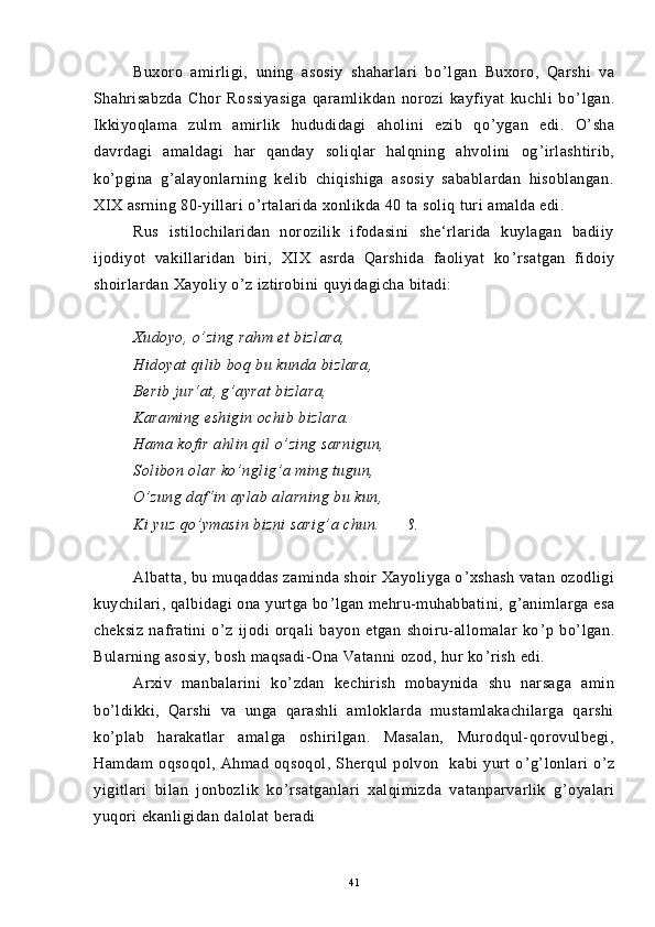Buxoro   amirligi,   uning   asosiy   shaharlari   bo ’ lgan   Buxoro,   Qarshi   va
Shahrisabzda   Chor   Rossiyasiga   qaramlikdan   norozi   kayfiyat   kuchli   bo ’ lgan.
Ikkiyoqlama   zulm   amirlik   hududidagi   aholini   ezib   qo ’ ygan   edi.   O ’ sha
davrdagi   amaldagi   har   qanday   soliqlar   halqning   ahvolini   og ’ irlashtirib,
ko ’ pgina   g ’ alayonlarning   kelib   chiqishiga   asosiy   sabablardan   hisoblangan.
XIX asrning 80-yillari o ’ rtalarida xonlikda 40 ta soliq turi amalda edi.
Rus   istilochilaridan   norozilik   ifodasini   she‘rlarida   kuylagan   badiiy
ijodiyot   vakillaridan   biri,   XIX   asrda   Qarshida   faoliyat   ko ’ rsatgan   fidoiy
shoirlardan Xayoliy o ’ z iztirobini quyidagicha bitadi:
Xudoyo, o ’ zing rahm et bizlara,
Hidoyat qilib boq bu kunda bizlara,
Berib jur‘at, g ’ ayrat bizlara,
Karaming eshigin ochib bizlara.
Hama kofir ahlin qil o ’ zing sarnigun,
Solibon olar ko ’ nglig ’ a ming tugun,
O ’ zung daf‘in aylab alarning bu kun,
Ki yuz qo ’ ymasin bizni sarig ’ a chun.   6 8
68.
Albatta, bu muqaddas zaminda shoir Xayoliyga o ’ xshash vatan ozodligi
kuychilari, qalbidagi ona yurtga bo ’ lgan mehru-muhabbatini, g ’ animlarga esa
cheksiz   nafratini   o ’ z   ijodi   orqali   bayon   etgan   shoiru-allomalar   ko ’ p   bo ’ lgan.
Bularning asosiy, bosh maqsadi-Ona Vatanni ozod, hur ko ’ rish edi.
Arxiv   manbalarini   ko ’ zdan   kechirish   mobaynida   shu   narsaga   amin
bo ’ ldikki,   Qarshi   va   unga   qarashli   amloklarda   mustamlakachilarga   qarshi
ko ’ plab   harakatlar   amalga   oshirilgan.   Masalan,   Murodqul-qorovulbegi,
Hamdam   oqsoqol,   Ahmad   oqsoqol,   Sherqul   polvon     kabi   yurt   o ’ g ’ lonlari   o ’ z
yigitlari   bilan   jonbozlik   ko ’ rsatganlari   xalqimizda   vatanparvarlik   g ’ oyalari
yuqori ekanligidan dalolat beradi
41 