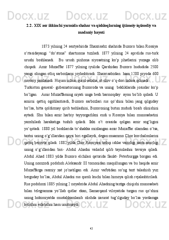 2.2.   XIX asr ikkinchi yarmida shahar va qishloqlarning ijtimoiy-iqtisodiy va
madaniy hayoti
                         1873 yilning 24 sentyabirida Shaxrisabz shahrida Buxoro bilan Rossiya
o‘rtasidayangi   “do‘stona”   shartnoma   tuziladi.   l877   yilning   24   aprelida   rus-turk
urushi   boshlanadi.     Bu   urush   pinhona   siyosatning   ko‘p   jihatlarini   yuzaga   olib
chiqadi.   Amir   Muzaffar   1877   yilning   iyulida   Qarshidan   Buxoro   hududida   2500
yangi olingan otliq sarbozlarni joylashtiradi. Shaxrisabzdan   ham 1200 piyoda 600
suvoriy jamlanadi. Hujum uchun qurol-aslaha, ot-ulov o‘q-dori zahira qilinadi.
Turkiston   general-   gubematorining   Buxoroda   va   uning     bekliklarida   josuslar   ko‘p
bo’lgan.     Amir  Muzaffarning niyati  unga besh barmoqday   ayon bo’lib qoladi. U
amirni   qattiq   ogohlantiradi,   Buxoro   sarbozlari   rus   qo‘shini   bilan   jang   qilguday
bo’lsa, bitta qoldirmay qirib tashlashini, Buxoroning butun xududi bosib olinishini
aytadi.   Shu   bilan   amir   harbiy   tayyorgarlikni   endi   u   Rossiya   bilan   munosabatini
yaxshilash   harakatiga   tushib   qoladi.   Ikki   o‘t   orasida   qolgan   amir   sog‘ligini
yo‘qotadi.  1880 yil   boshlarida to‘shakka  mixlangan  amir   Muzaffar  olamdan  o‘tsa,
taxtni uning o‘g‘illaridan qaysi biri egallaydi, degan muammo Chor korchalonlarini
qattiq bezovta qiladi. 1882 yilda Chor Rossiyasi tashqi ishlar vazirligi xasta amirligi
uning   o‘g‘illaridan   biri-   Abdul   Ahadni   valiahd   qilib   tayinlashni   tavsiya   qiladi.
Abdul   Ahad   1883   yilda   Buxoro   elchilari   qatorida   Sankt-   Peterburgga   borgan   edi.
Uning nomzodi podshoh Aleksandr III tomonidan maqullungan va bu haqida amir
Muzaffarga   rasmiy   xat   jo‘natilgan   edi.   Amir   vafotidan   so‘ng   taxt   talashish   yuz
berguday bo’lsa, Abdul Ahadni rus quroli kuchi bilan himoya qilish rejalashtiriladi.
Rus podshoxi 1885 yilning 2 noyabrida Abdul Ahadning taxtga chiqishi munosabati
bilan   telegramma   yo’llab   qutlar   ekan,   Samarqand   viloyatida   turgan   rus   qo‘shini
uning   hokimiyatda   mustahkamlanib   olishda   zarurat   tug‘ilguday   bo’lsa   yordamga
kelishni eslatishni ham unutmaydi.
42 