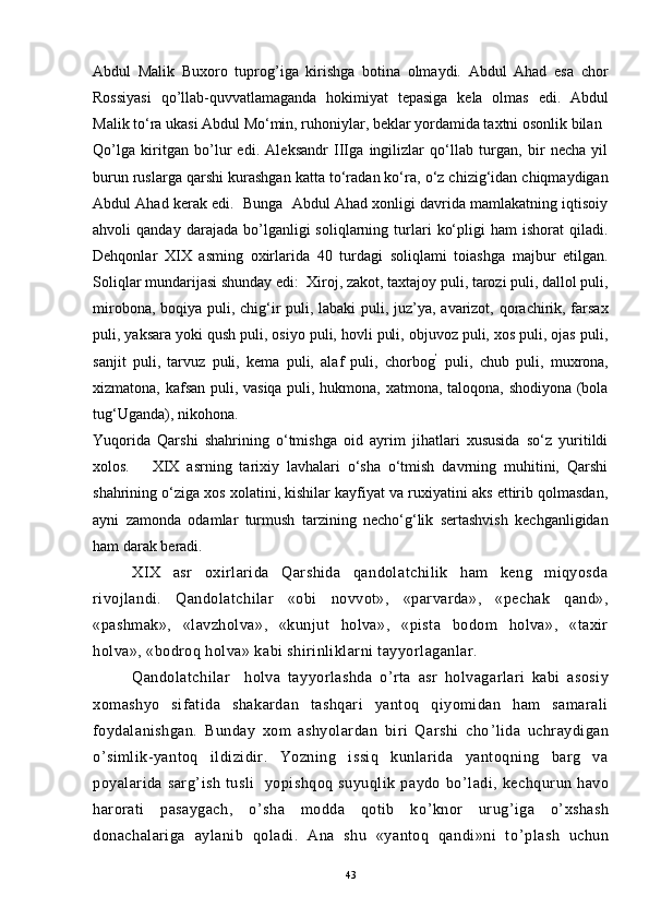Abdul   Malik   Buxoro   tuprog’iga   kirishga   botina   olmaydi.   Abdul   Ahad   esa   chor
Rossiyasi   qo’llab-quvvatlamaganda   hokimiyat   tepasiga   kela   olmas   edi.   Abdul
Malik to‘ra ukasi Abdul Mo‘min, ruhoniylar, beklar yordamida taxtni osonlik bilan
Qo’lga   kiritgan   bo’lur   edi.   Aleksandr   IIIga   ingilizlar   qo‘llab   turgan,   bir   necha   yil
burun ruslarga qarshi kurashgan katta to‘radan ko‘ra, o‘z chizig‘idan chiqmaydigan
Abdul Ahad kerak edi.  Bunga  Abdul Ahad xonligi davrida mamlakatning iqtisoiy
ahvoli   qanday   darajada   bo’lganligi   soliqlarning  turlari   ko‘pligi   ham   ishorat   qiladi.
Dehqonlar   XIX   asming   oxirlarida   40   turdagi   soliqlami   toiashga   majbur   etilgan.
Soliqlar mundarijasi shunday edi:    Xiroj, zakot, taxtajoy puli, tarozi puli, dallol puli,
mirobona, boqiya puli, chig‘ir  puli, labaki  puli, juz’ya, avarizot, qorachirik, farsax
puli, yaksara yoki qush puli, osiyo puli, hovli puli, objuvoz puli, xos puli, ojas puli,
sanjit   puli,   tarvuz   puli,   kema   puli,   alaf   puli,   chorbog ’
  puli,   chub   puli,   muxrona,
xizmatona, kafsan puli, vasiqa puli, hukmona, xatmona, taloqona, shodiyona (bola
tug‘Uganda), nikohona.
Yuqorida   Qarshi   shahrining   o‘tmishga   oid   ayrim   jihatlari   xususida   so‘z   yuritildi
xolos.       XIX   asrning   tarixiy   lavhalari   o‘sha   o‘tmish   davrning   muhitini,   Qarshi
shahrining o‘ziga xos xolatini, kishilar kayfiyat va ruxiyatini aks ettirib qolmasdan,
ayni   zamonda   odamlar   turmush   tarzining   necho‘g‘lik   sertashvish   kechganligidan
ham darak beradi.
XIX   asr   oxirlarida   Qarshida   qandolatchilik   ham   keng   miqyosda
rivojlandi.   Qandolatchilar   «obi   novvot»,   «parvarda»,   «pechak   qand»,
«pashmak»,   «lavzholva»,   «kunjut   holva»,   «pista   bodom   holva»,   «taxir
holva», «bodroq holva» kabi shirinliklarni tayyorlaganlar.
Qandolatchilar     holva   tayyorlashda   o ’ rta   asr   holvagarlari   kabi   asosiy
xomashyo   sifatida   shakardan   tashqari   yantoq   qiyomidan   ham   samarali
foydalanishgan.   Bunday   xom   ashyolardan   biri   Qarshi   cho ’ lida   uchraydigan
o ’ simlik-yantoq   ildizidir.   Yozning   issiq   kunlarida   yantoqning   barg   va
poyalarida   sarg ’ ish   tusli     yopishqoq   suyuqlik   paydo   bo ’ ladi,   kechqurun   havo
harorati   pasaygach,   o ’ sha   modda   qotib   ko ’ knor   urug ’ iga   o ’ xshash
donachalariga   aylanib   qoladi.   Ana   shu   «yantoq   qandi»ni   to ’ plash   uchun
43 