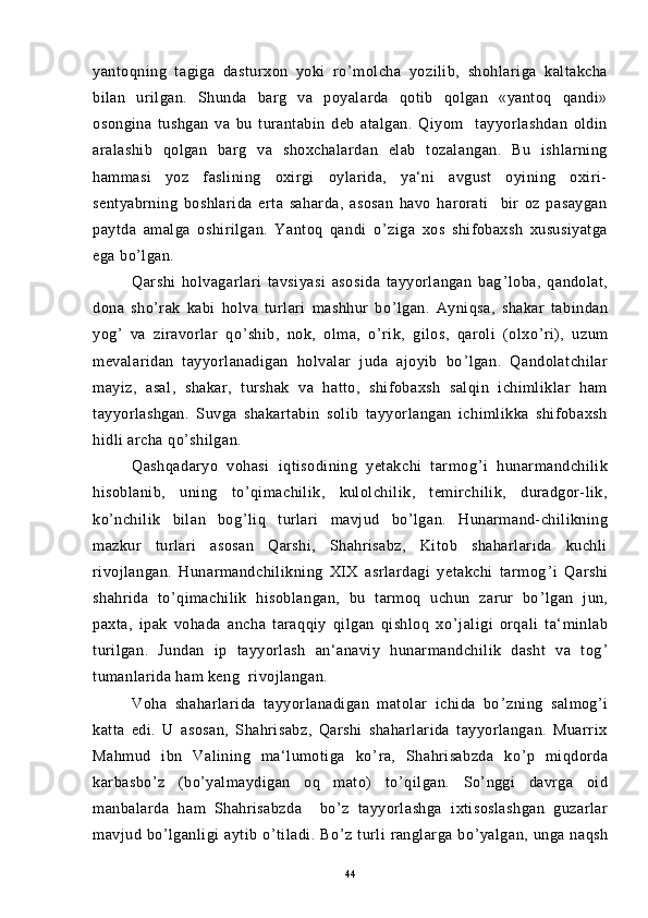 yantoqning   tagiga   dasturxon   yoki   ro ’ molcha   yozilib,   shohlariga   kaltakcha
bilan   urilgan.   Shunda   barg   va   poyalarda   qotib   qolgan   «yantoq   qandi»
osongina   tushgan   va   bu   turantabin   deb   atalgan.   Qiyom     tayyorlashdan   oldin
aralashib   qolgan   barg   va   shoxchalardan   elab   tozalangan.   Bu   ishlarning
hammasi   yoz   faslining   oxirgi   oylarida,   ya‘ni   avgust   oyining   oxiri-
sentyabrning   boshlarida   erta   saharda,   asosan   havo   harorati     bir   oz   pasaygan
paytda   amalga   oshirilgan.   Yantoq   qandi   o ’ ziga   xos   shifobaxsh   xususiyatga
ega bo ’ lgan.
Qarshi   holvagarlari   tavsiyasi   asosida   tayyorlangan   bag ’ loba,   qandolat,
dona   sho ’ rak   kabi   holva   turlari   mashhur   bo ’ lgan.   Ayniqsa,   shakar   tabindan
yog ’   va   ziravorlar   qo ’ shib,   nok,   olma,   o ’ rik,   gilos,   qaroli   (olxo ’ ri),   uzum
mevalaridan   tayyorlanadigan   holvalar   juda   ajoyib   bo ’ lgan.   Qandolatchilar
mayiz,   asal,   shakar,   turshak   va   hatto,   shifobaxsh   salqin   ichimliklar   ham
tayyorlashgan.   Suvga   shakartabin   solib   tayyorlangan   ichimlikka   shifobaxsh
hidli archa qo ’ shilgan.
Qashqadaryo   vohasi   iqtisodining   yetakchi   tarmog ’ i   hunarmandchilik
hisoblanib,   uning   to ’ qimachilik,   kulolchilik,   temirchilik,   duradgor-lik,
ko ’ nchilik   bilan   bog ’ liq   turlari   mavjud   bo ’ lgan.   Hunarmand-chilikning
mazkur   turlari   asosan   Qarshi,   Shahrisabz,   Kitob   shaharlarida   kuchli
rivojlangan.   Hunarmandchilikning   XIX   asrlardagi   yetakchi   tarmog ’ i   Qarshi
shahrida   to ’ qimachilik   hisoblangan,   bu   tarmoq   uchun   zarur   bo ’ lgan   jun,
paxta,   ipak   vohada   ancha   taraqqiy   qilgan   qishloq   xo ’ jaligi   orqali   ta‘minlab
turilgan.   Jundan   ip   tayyorlash   an‘anaviy   hunarmandchilik   dasht   va   tog ’
tumanlarida ham keng  rivojlangan.
Voha   shaharlarida   tayyorlanadigan   matolar   ichida   bo ’ zning   salmog ’ i
katta   edi.   U   asosan,   Shahrisabz,   Qarshi   shaharlarida   tayyorlangan.   Muarrix
Mahmud   ibn   Valining   ma‘lumotiga   ko ’ ra,   Shahrisabzda   ko ’ p   miqdorda
karbasbo ’ z   (bo ’ yalmaydigan   oq   mato)   to ’ qilgan.   So ’ nggi   davrga   oid
manbalarda   ham   Shahrisabzda     bo ’ z   tayyorlashga   ixtisoslashgan   guzarlar
mavjud   bo ’ lganligi   aytib   o ’ tiladi.   Bo ’ z   turli   ranglarga   bo ’ yalgan,   unga   naqsh
44 