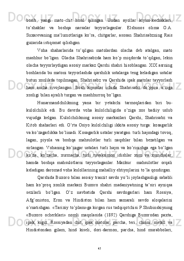 bosib,   yangi   mato-chit   hosil   qilingan.   Undan   ayollar   kiyim-kechaklari,
to ’ shaklar   va   boshqa   narsalar   tayyorlaganlar.   Elshunos   olima   O.A.
Suxarevaning   ma‘lumotlariga   ko ’ ra,   chitgarlar,   asosan   Shahrisabzning   Rais
guzarida istiqomat qilishgan.
Voha   shaharlarida   to ’ qilgan   matolardan   olacha   deb   atalgan,   mato
mashhur   bo ’ lgan.   Olacha   Shahrisabzda   ham   ko ’ p   miqdorda   to ’ qilgan,   lekin
olacha tayyorlaydigan asosiy  markaz Qarshi  shahri  hisoblangan.  XIX asrning
boshlarida   bu   matoni   tayyorlashda   qarshilik   ustalarga   teng   keladigan   ustalar
butun   xonlikda   topilmagan.   Shahrisabz   va   Qarshida   ipak   matolar   tayyorlash
ham   ancha   rivojlangan.   Bosh   kiyimlar   ichida   Shahrisabz   do ’ ppisi   o ’ ziga
xosligi bilan ajralib turgan va mashhurroq bo ’ lgan.
Hunarmandchilikning   yana   bir   yetakchi   tarmoqlaridan   biri   bu-
kulolchilik   edi.   Bu   davrda   voha   kulolchiligida   o ’ ziga   xos   badiiy   uslub
vujudga   kelgan.   Kulolchilikning   asosiy   markazlari   Qarshi,   Shahrisabz   va
Kitob   shaharlari   edi.   O ’ rta   Osiyo   kulolchiligi   ikkita   asosiy   turga:   kosagarlik
va ko ’ zagarlikka bo ’ linadi. Kosagarlik ustalar yaratgan  turli hajmdagi tovoq,
lagan,   piyola   va   boshqa   mahsulotlar   turli   naqshlar   bilan   bezatilgan   va
sirlangan.   Vohaning   ko ’ zagar   ustalari   turli   hajm   va   ko ’ rinishga   ega   bo ’ lgan
ko ’ za,   ko ’ zacha,   xurmacha,   turli   tuvaksimon   idishlar   xum   va   xumchalar,
hamda   boshqa   mahsulotlarni   tayyorlaganlar.   Mazkur     mahsulotlar   orqali
keladigan daromad voha kulollarining mahalliy ehtiyojlarini to ’ la qondirgan.
Qarshida   Buxoro  bilan   asosiy   tranzit   savdo   yo ’ li   joylashganligi   sababli
ham   ko ’ proq   xonlik   markazi   Buxoro   shahri   madaniyatining   ta‘siri   ayniqsa
sezilarli   bo ’ lgan.   O ’ z   navbatida   Qarshi   savdogarlari   ham   Rossiya,
Afg ’ oniston,   Eron   va   Hindiston   bilan   ham   samarali   savdo   aloqalarini
o ’ rnatishgan.   «Tarixiy   to ’ plam»ga   kirgan   rus   tadqiqotchisi   P.Shubinskiyning
«Buxoro   ocherklari»   nomli   maqolasida   (1892)   Qarshiga   Buxorodan   paxta,
ipak,   kigiz,   Rossiyadan   chit,   ipak   matolar,   parcha,   teri,   chinni,   metall   va
Hindistondan   gilam,   hind   kiseli,   dori-darmon,   parcha,   hind   murabbolari,
45 
