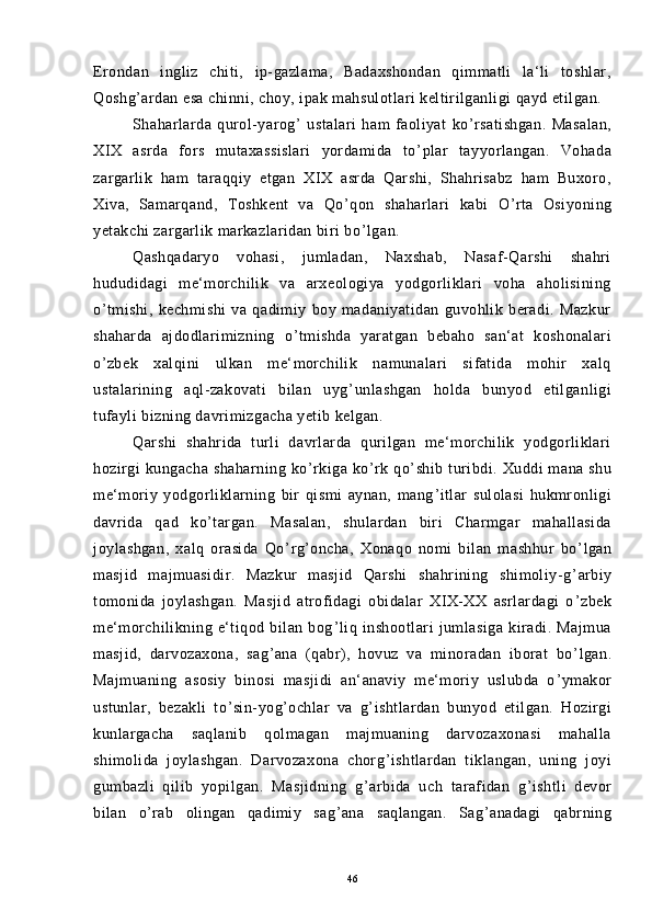 Erondan   ingliz   chiti,   ip-gazlama,   Badaxshondan   qimmatli   la‘li   toshlar,
Qoshg ’ ardan esa chinni, choy, ipak mahsulotlari keltirilganligi qayd etilgan.
Shaharlarda   qurol-yarog ’   ustalari   ham   faoliyat   ko ’ rsatishgan.   Masalan,
XIX   asrda   fors   mutaxassislari   yordamida   to ’ plar   tayyorlangan.   Vohada
zargarlik   ham   taraqqiy   etgan   XIX   asrda   Qarshi,   Shahrisabz   ham   Buxoro,
Xiva,   Samarqand,   Toshkent   va   Qo ’ qon   shaharlari   kabi   O ’ rta   Osiyoning
yetakchi zargarlik markazlaridan biri bo ’ lgan.
Qashqadaryo   vohasi,   jumladan,   Naxshab,   Nasaf-Qarshi   shahri
hududidagi   me‘morchilik   va   arxeologiya   yodgorliklari   voha   aholisining
o ’ tmishi,   kechmishi   va   qadimiy   boy   madaniyatidan   guvohlik   beradi.   Mazkur
shaharda   ajdodlarimizning   o ’ tmishda   yaratgan   bebaho   san‘at   koshonalari
o ’ zbek   xalqini   ulkan   me‘morchilik   namunalari   sifatida   mohir   xalq
ustalarining   aql-zakovati   bilan   uyg ’ unlashgan   holda   bunyod   etilganligi
tufayli bizning davrimizgacha yetib kelgan.
Qarshi   shahrida   turli   davrlarda   qurilgan   me‘morchilik   yodgorliklari
hozirgi   kungacha   shaharning   ko ’ rkiga   ko ’ rk   qo ’ shib   turibdi.   Xuddi   mana   shu
me‘moriy   yodgorliklarning   bir   qismi   aynan,   mang ’ itlar   sulolasi   hukmronligi
davrida   qad   ko ’ targan.   Masalan,   shulardan   biri   Charmgar   mahallasida
joylashgan,   xalq   orasida   Qo ’ rg ’ oncha,   Xonaqo   nomi   bilan   mashhur   bo ’ lgan
masjid   majmuasidir.   Mazkur   masjid   Qarshi   shahrining   shimoliy-g ’ arbiy
tomonida   joylashgan.   Masjid   atrofidagi   obidalar   XIX-XX   asrlardagi   o ’ zbek
me‘morchilikning   e‘tiqod   bilan   bog ’ liq   inshootlari   jumlasiga   kiradi.   Majmua
masjid,   darvozaxona,   sag ’ ana   (qabr),   hovuz   va   minoradan   iborat   bo ’ lgan.
Majmuaning   asosiy   binosi   masjidi   an‘anaviy   me‘moriy   uslubda   o ’ ymakor
ustunlar,   bezakli   to ’ sin-yog ’ ochlar   va   g ’ ishtlardan   bunyod   etilgan.   Hozirgi
kunlargacha   saqlanib   qolmagan   majmuaning   darvozaxonasi   mahalla
shimolida   joylashgan.   Darvozaxona   chorg ’ ishtlardan   tiklangan,   uning   joyi
gumbazli   qilib   yopilgan.   Masjidning   g ’ arbida   uch   tarafidan   g ’ ishtli   devor
bilan   o ’ rab   olingan   qadimiy   sag ’ ana   saqlangan.   Sag ’ anadagi   qabrning
46 