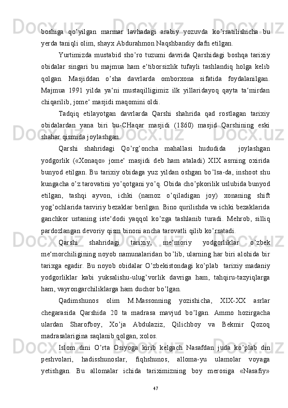 boshiga   qo ’ yilgan   marmar   lavhadagi   arabiy   yozuvda   ko ’ rsatilishicha   bu
yerda taniqli olim, shayx Abdurahmon Naqshbandiy dafn etilgan.
Yurtimizda   mustabid   sho ’ ro   tuzumi   davrida   Qarshidagi   boshqa   tarixiy
obidalar   singari   bu   majmua   ham   e‘tiborsizlik   tufayli   tashlandiq   holga   kelib
qolgan.   Masjiddan   o ’ sha   davrlarda   omborxona   sifatida   foydalanilgan.
Majmua   1991   yilda   ya‘ni   mustaqilligimiz   ilk   yillaridayoq   qayta   ta‘mirdan
chiqarilib, jome‘ masjidi maqomini oldi.
Tadqiq   etilayotgan   davrlarda   Qarshi   shahrida   qad   rostlagan   tarixiy
obidalardan   yana   biri   bu-CHaqar   masjidi   (1860)   masjid   Qarshining   eski
shahar qismida joylashgan.
Qarshi   shahridagi   Qo ’ rg ’ oncha   mahallasi   hududida     joylashgan
yodgorlik   («Xonaqo»   jome‘   masjidi   deb   ham   ataladi)   XIX   asrning   oxirida
bunyod   etilgan.   Bu   tarixiy   obidaga   yuz   yildan   oshgan   bo ’ lsa-da,   inshoot   shu
kungacha o ’ z tarovatini yo ’ qotgani yo ’ q. Obida cho ’ pkorilik uslubida bunyod
etilgan,   tashqi   ayvon,   ichki   (namoz   o ’ qiladigan   joy)   xonaning   shift
yog ’ ochlarida tasviriy bezaklar berilgan. Bino qurilishda va ichki bezaklarida
ganchkor   ustaning   iste‘dodi   yaqqol   ko ’ zga   tashlanib   turadi.   Mehrob,   silliq
pardozlangan devoriy qism binoni ancha tarovatli qilib ko ’ rsatadi.
Qarshi   shahridagi   tarixiy,   me‘moriy   yodgorliklar   o ’ zbek
me‘morchiligining   noyob   namunalaridan   bo ’ lib,   ularning   har   biri   alohida   bir
tarixga   egadir.   Bu   noyob   obidalar   O ’ zbekistondagi   ko ’ plab     tarixiy   madaniy
yodgorliklar   kabi   yuksalishu-ulug ’ vorlik   davriga   ham,   tahqiru-tazyiqlarga
ham, vayrongarchiliklarga ham duchor bo ’ lgan.
Qadimshunos   olim   M.Massonning   yozishicha,   XIX-XX   asrlar
chegarasida   Qarshida   20   ta   madrasa   mavjud   bo ’ lgan.   Ammo   hozirgacha
ulardan   Sharofboy,   Xo ’ ja   Abdulaziz,   Qilichboy   va   Bekmir   Qozoq
madrasalarigina saqlanib qolgan, xolos.
Islom   dini   O ’ rta   Osiyoga   kirib   kelgach   Nasafdan   juda   ko ’ plab   din
peshvolari,   hadisshunoslar,   fiqhshunos,   alloma-yu   ulamolar   voyaga
yetishgan.   Bu   allomalar   ichida   tariximizning   boy   merosiga   «Nasafiy»
47 