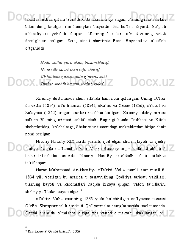 taxallusi  ostida qalam tebratib katta hissasini  qo ’ shgan, o ’ zining sara asarlari
bilan   dong   taratgan   ilm   homiylari   bisyordir.   Bu   ko ’ hna   diyorda   ko ’ plab
«Nasafiylar»   yetishib   chiqqan.   Ularning   har   biri   o ’ z   davrining   yetuk
dorulg ’ alari   bo ’ lgan.   Zero,   atoqli   shoirimiz   Barot   Boyqobilov   ta‘kidlab
o ’ tganidek:
    Nodir zotlar yurti ekan, bilsam Nasaf, 
    Ne asrdir boshi uzra toju-sharaf. 
    Kishilikning ummonida g ’ avvos kabi,
    Durlar sochib hamon shahri sadaf.
Xiromiy   dostonnavis   shoir   sifatida   ham   nom   qoldirgan.   Uning   «CHor
darvesh»   (1834),   «To ’ tinoma»   (1854),   «Ra‘no   va   Zebo»   (1856),   «Yusuf   va
Zulayho»   (1862)   singari   asarlari   mashhur   bo ’ lgan.   Xiromiy   adabiy   merosi
salkam   30   ming   misrani   tashkil   etadi.   Bugungi   kunda   Toshkent   va   Kitob
shaharlaridagi   ko ’ chalarga,   Shahrisabz   tumanidagi   maktablardan   biriga   shoir
nomi berilgan.
Nisoriy   Nasafiy-XIX   asrda   yashab,   ijod   etgan   shoir.   Hayoti   va   ijodiy
faoliyat   haqida   ma‘lumotlar   kam.   Vozeh   Buxoriyning   «Tuhfat   ul   ahbob   fi
tazkirat-il-ashob»   asarida   Nisoriy   Nasafiy   iste‘dodli   shoir   sifatida
ta‘riflangan.  5 0
50.
Nazar   Muhammad   An-Nasafiy-   «Ta‘rixi   Vali»   nomli   asar   muallifi.
1834   yili   yozilgan   bu   asarida   u   tasavvufning   Qodiriya   tariqati   vakillari,
ularning   hayoti   va   karomatlari   haqida   hikoya   qilgan,   vafoti   ta‘riflarini
she‘riy yo ’ l bilan bayon etgan. 1 6
«Ta‘rixi   Vali»   asarining   1835   yilda   ko ’ chirilgan   qo ’ lyozma   nusxasi
O ’ zFA   Sharqshunoslik   instituti   Qo ’ lyozmalar   jamg ’ armasida   saqlanmoqda.
Qarshi   shahrida   o ’ tmishda   o ’ ziga   xos   xattotlik   maktabi   shakllangan   edi.
50
16
  Ravshanov P. Qarshi tarixi.T.  2006
48 