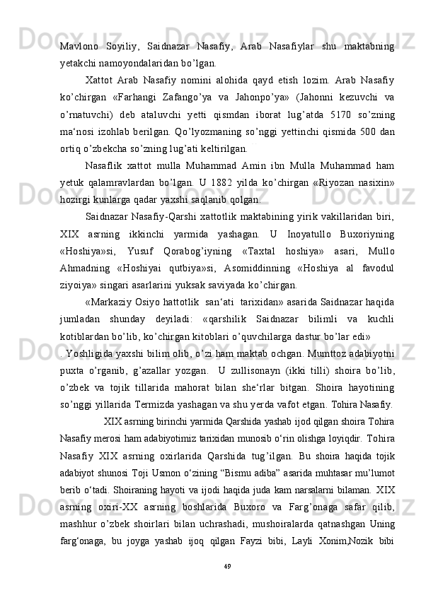 Mavlono   Soyiliy,   Saidnazar   Nasafiy,   Arab   Nasafiylar   shu   maktabning
yetakchi namoyondalaridan bo ’ lgan.
Xattot   Arab   Nasafiy   nomini   alohida   qayd   etish   lozim.   Arab   Nasafiy
ko ’ chirgan   «Farhangi   Zafango ’ ya   va   Jahonpo ’ ya»   (Jahonni   kezuvchi   va
o ’ rnatuvchi)   deb   ataluvchi   yetti   qismdan   iborat   lug ’ atda   5170   so ’ zning
ma‘nosi   izohlab   berilgan.   Qo ’ lyozmaning   so ’ nggi   yettinchi   qismida   500   dan
ortiq o ’ zbekcha so ’ zning lug ’ ati keltirilgan.  5 2
52.
Nasaflik   xattot   mulla   Muhammad   Amin   ibn   Mulla   Muhammad   ham
yetuk   qalamravlardan   bo ’ lgan.   U   1882   yilda   ko ’ chirgan   «Riyozan   nasixin»
hozirgi kunlarga qadar yaxshi saqlanib qolgan.
Saidnazar   Nasafiy-Qarshi   xattotlik   maktabining   yirik   vakillaridan   biri,
XIX   asrning   ikkinchi   yarmida   yashagan.   U   Inoyatullo   Buxoriyning
«Hoshiya»si,   Yusuf   Qorabog ’ iyning   «Taxtal   hoshiya»   asari,   Mullo
Ahmadning   «Hoshiyai   qutbiya»si,   Asomiddinning   «Hoshiya   al   favodul
ziyoiya» singari asarlarini yuksak saviyada ko ’ chirgan.
«Markaziy Osiyo hattotlik   san‘ati   tarixidan» asarida Saidnazar haqida
jumladan   shunday   deyiladi:   «qarshilik   Saidnazar   bilimli   va   kuchli
kotiblardan bo ’ lib, ko ’ chirgan kitoblari o ’ quvchilarga dastur bo ’ lar edi» 
. Yoshligida yaxshi  bilim  olib, o ’ zi ham  maktab ochgan. Mumttoz adabiyotni
puxta   o ’ rganib,   g ’ azallar   yozgan.     U   zullisonayn   (ikki   tilli)   shoira   bo ’ lib,
o ’ zbek   va   tojik   tillarida   mahorat   bilan   she‘rlar   bitgan.   Shoira   hayotining
so ’ nggi yillarida Termizda yashagan va shu yerda vafot etgan.  Tohira Nasafiy.
                XIX asrning birinchi yarmida Qarshida yashab ijod qilgan shoira Tohira
Nasafiy merosi ham adabiyotimiz tarixidan munosib o‘rin olishga loyiqdir.   Tohira
Nasafiy   XIX   asrning   oxirlarida   Qarshida   tug ’ ilgan.   Bu   shoira   haqida   tojik
adabiyot   shunosi   Toji   Usmon   o‘zining   “Bismu   adiba”   asarida   muhtasar   mu’lumot
berib   o‘tadi.   Shoiraning   hayoti   va   ijodi   haqida   juda   kam   narsalarni   bilaman.   XIX
asrning   oxiri-XX   asrning   boshlarida   Buxoro   va   Farg ’ onaga   safar   qilib,
mashhur   o ’ zbek   shoirlari   bilan   uchrashadi,   mushoiralarda   qatnashgan   Uning
farg‘onaga,   bu   joyga   yashab   ijoq   qilgan   Fayzi   bibi,   Layli   Xonim,Nozik   bibi
49 