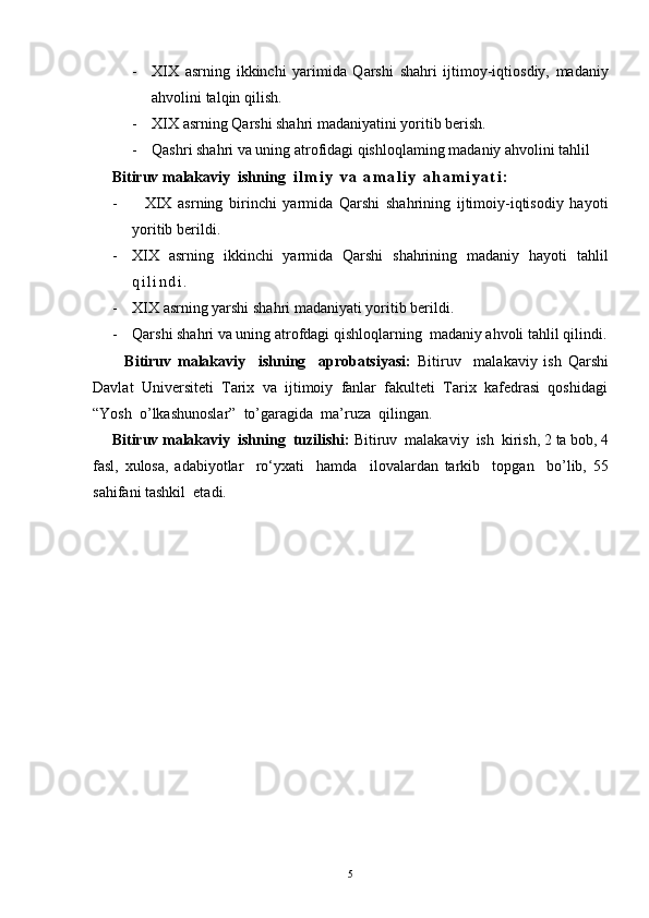 - XIX   asrning   ikkinchi   yarimida   Qarshi   shahri   ijtimoy-iqtiosdiy,   madaniy
ahvolini talqin qilish.
- XIX asrning Qarshi shahri madaniyatini yoritib berish.
- Qashri shahri va uning atrofidagi qishloqlaming madaniy ahvolini tahlil
     Bitiruv malakaviy  ishning   i l m i y   v a   a m a l i y   a h a m i y a t i :
-     XIX   asrning   birinchi   yarmida   Qarshi   shahrining   ijtimoiy-iqtisodiy   hayoti
yoritib berildi.
- XIX   asrning   ikkinchi   yarmida   Qarshi   shahrining   madaniy   hayoti   tahlil
q i l i n d i .
- XIX asrning yarshi shahri madaniyati yoritib berildi.
- Qarshi shahri va uning atrofdagi qishloqlarning  madaniy ahvoli tahlil qilindi.
          Bitiruv   malakaviy     ishning     aprobatsiyasi:   Bitiruv     malakaviy   ish   Qarshi
Davlat  Universiteti  Tarix  va  ijtimoiy  fanlar  fakulteti  Tarix  kafedrasi  qoshidagi
“Yosh  o’lkashunoslar”  to’garagida  ma’ruza  qilingan.
     Bitiruv malakaviy  ishning  tuzilishi:  Bitiruv  malakaviy  ish  kirish,  2 ta bob, 4
fasl,   xulosa,   adabiyotlar     ro‘yxati     hamda     ilovalardan   tarkib     topgan     bo’lib,   55
sahifani tashkil  etadi.
5 