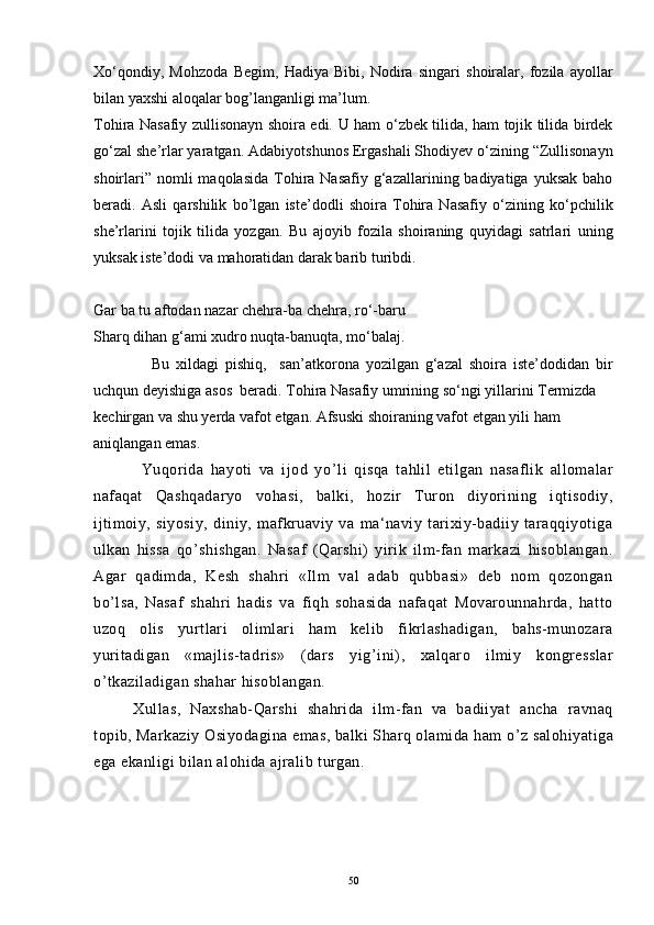 Xo‘qondiy,   Mohzoda   Begim,   Hadiya   Bibi,   Nodira   singari   shoiralar,   fozila   ayollar
bilan yaxshi aloqalar bog’langanligi ma’lum.
Tohira Nasafiy zullisonayn shoira edi.   U ham o‘zbek tilida, ham tojik tilida birdek
go‘zal she’rlar yaratgan. Adabiyotshunos Ergashali Shodiyev o‘zining “Zullisonayn
shoirlari”  nomli  maqolasida   Tohira Nasafiy  g‘azallarining badiyatiga  yuksak  baho
beradi.   Asli   qarshilik   bo’lgan   iste’dodli   shoira   Tohira   Nasafiy   o‘zining   ko‘pchilik
she’rlarini   tojik   tilida   yozgan.   Bu   ajoyib   fozila   shoiraning   quyidagi   satrlari   uning
yuksak iste’dodi va mahoratidan darak barib turibdi.
Gar ba tu aftodan nazar chehra-ba chehra, ro‘-baru
Sharq dihan g‘ami xudro nuqta-banuqta, mo‘balaj.
                  Bu   xildagi   pishiq,     san’atkorona   yozilgan   g‘azal   shoira   iste’dodidan   bir
uchqun deyishiga asos  beradi. Tohira Nasafiy umrining so‘ngi yillarini Termizda 
kechirgan va shu yerda vafot etgan. Afsuski shoiraning vafot etgan yili ham 
aniqlangan emas.
              Yuqorida   hayoti   va   ijod   yo ’ li   qisqa   tahlil   etilgan   nasaflik   allomalar
nafaqat   Qashqadaryo   vohasi,   balki,   hozir   Turon   diyorining   iqtisodiy,
ijtimoiy,   siyosiy,   diniy,   mafkruaviy   va   ma‘naviy   tarixiy-badiiy   taraqqiyotiga
ulkan   hissa   qo ’ shishgan.   Nasaf   (Qarshi)   yirik   ilm-fan   markazi   hisoblangan.
Agar   qadimda,   Kesh   shahri   «Ilm   val   adab   qubbasi»   deb   nom   qozongan
bo ’ lsa,   Nasaf   shahri   hadis   va   fiqh   sohasida   nafaqat   Movarounnahrda,   hatto
uzoq   olis   yurtlari   olimlari   ham   kelib   fikrlashadigan,   bahs-munozara
yuritadigan   «majlis-tadris»   (dars   yig ’ ini),   xalqaro   ilmiy   kongresslar
o ’ tkaziladigan shahar hisoblangan.
Xullas,   Naxshab-Qarshi   shahrida   ilm-fan   va   badiiyat   ancha   ravnaq
topib, Markaziy Osiyodagina emas, balki Sharq olamida ham o ’ z salohiyatiga
ega ekanligi bilan alohida ajralib turgan.
                                        
50 