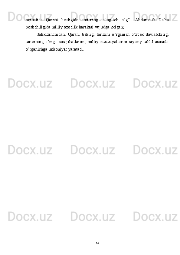 oqibatida   Qarshi   bekligida   amirning   to ’ ng ’ ich   o ’ g ’ li   Abdumalik   To ’ ra
boshchiligida milliy ozodlik harakati vujudga kelgan;
Sakkizinchidan,   Qarshi   bekligi   tarixini   o ’ rganish   o ’ zbek   davlatchiligi
tarixining   o ’ ziga   xos   jihatlarini,   milliy   xususiyatlarini   siyosiy   tahlil   asosida
o ’ rganishga imkoniyat yaratadi.
53 