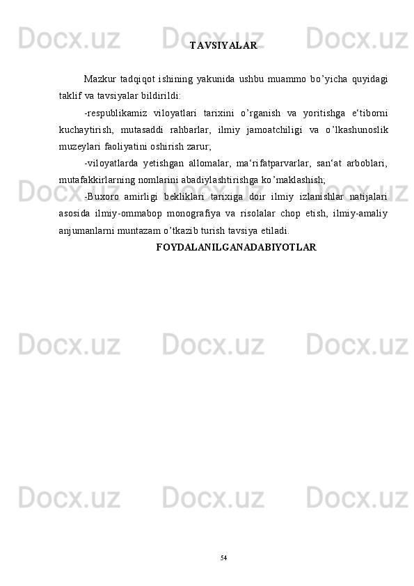 TAVSIYALAR
Mazkur   tadqiqot   ishining   yakunida   ushbu   muammo   bo ’ yicha   quyidagi
taklif va tavsiyalar bildirildi:
-respublikamiz   viloyatlari   tarixini   o ’ rganish   va   yoritishga   e‘tiborni
kuchaytirish,   mutasaddi   rahbarlar,   ilmiy   jamoatchiligi   va   o ’ lkashunoslik
muzeylari faoliyatini oshirish zarur;
-viloyatlarda   yetishgan   allomalar,   ma‘rifatparvarlar,   san‘at   arboblari,
mutafakkirlarning nomlarini abadiylashtirishga ko ’ maklashish;
-Buxoro   amirligi   bekliklari   tarixiga   doir   ilmiy   izlanishlar   natijalari
asosida   ilmiy-ommabop   monografiya   va   risolalar   chop   etish,   ilmiy-amaliy
anjumanlarni muntazam o ’ tkazib turish tavsiya etiladi.
FOYDALANILGANADABIYOTLAR
54 