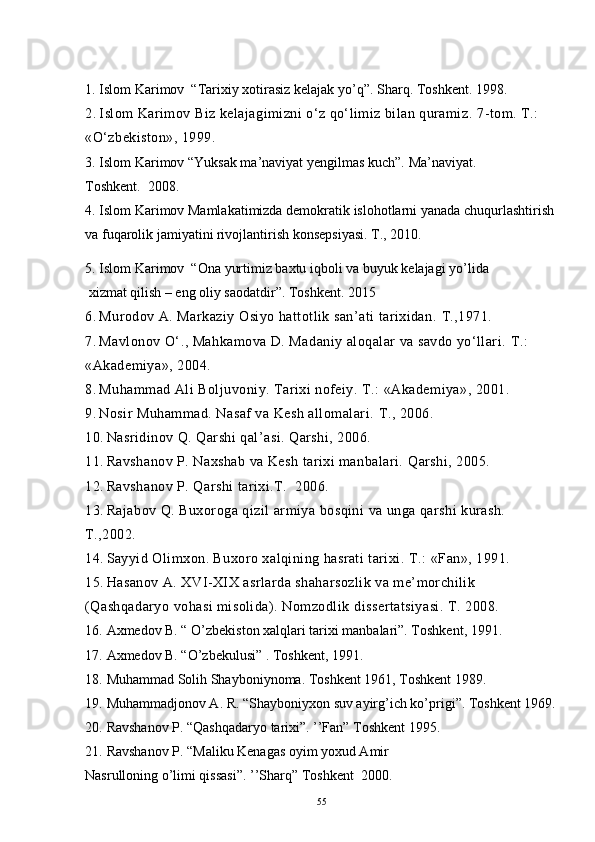 1. Islom Karimov  “Tarixiy xotirasiz kelajak yo’q”.  Sharq. Toshkent. 1998.
2. Islom Karimov Biz kelajagimizni o‘z qo‘limiz bilan quramiz.  7-tom. T.: 
«O‘zbekiston», 1999.
3. Islom Karimov “Yuksak ma’naviyat yengilmas kuch”.  Ma’naviyat. 
Toshkent.  2008.
4. Islom Karimov Mamlakatimizda demokratik islohotlarni yanada chuqurlashtirish 
va fuqarolik jamiyatini rivojlantirish konsepsiyasi.  T., 2010.
5. Islom Karimov  “Ona yurtimiz baxtu iqboli va buyuk kelajagi yo’lida
 xizmat qilish – eng oliy saodatdir”.  Toshkent. 2015
6. Murodov A. Markaziy Osiyo hattotlik san’ati tarixidan.  T.,1971.
7. Mavlonov O‘., Mahkamova D. Madaniy aloqalar va savdo yo‘llari.  T.: 
«Akademiya», 2004.
8. Muhammad Ali Boljuvoniy. Tarixi nofeiy.  T.: «Akademiya», 2001.
9. Nosir Muhammad. Nasaf va Kesh allomalari.  T., 2006.
10. Nasridinov Q. Qarshi qal’asi. Qarshi, 2006.
11. Ravshanov P. Naxshab va Kesh tarixi manbalari.  Qarshi, 2005.
12. Ravshanov P. Qarshi tarixi.T.   2006.
13. Rajabov   Q .  Buxoroga   qizil   armiya   bosqini   va   unga   qarshi   kurash . 
T.,2002.
14. Sayyid Olimxon. Buxoro xalqining hasrati tarixi.  T.: «Fan», 1991.
15. Hasanov A. XVI-XIX asrlarda shaharsozlik va me’morchilik 
(Qashqadaryo vohasi misolida). Nomzodlik   dissertatsiyasi .  T . 2008.
16. Axmedov B. “ O’zbekiston xalqlari tarixi manbalari”. Toshkent, 1991.
17. Axmedov B. “O’zbekulusi” . Toshkent, 1991.
18. Muhammad Solih Shayboniynoma. Toshkent 1961, Toshkent 1989.
19. Muhammadjonov A. R. “Shayboniyxon suv ayirg’ich ko’prigi”. Toshkent 1969.
20. Ravshanov P. “Qashqadaryo tarixi”. ’’Fan” Toshkent 1995.
21. Ravshanov P. “Maliku Kenagas oyim yoxud Amir 
Nasrulloning o’limi qissasi”. ’’Sharq” Toshkent  2000.
55 