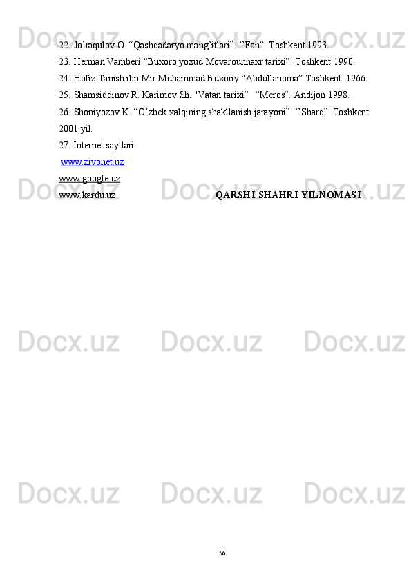 22. Jo’raqulov O. “Qashqadaryo mang’itlari”. ’’Fan”. Toshkent 1993.
23. Herman Vamberi “Buxoro yoxud Movarounnaxr tarixi”. Toshkent 1990.
24. Hofiz Tanish ibn Mir Muhammad Buxoriy “Abdullanoma” Toshkent. 1966.
25. Shamsiddinov R. Karimov Sh. "Vatan tarixi”   “Meros”.  Andijon 1998.
26. Shoniyozov K. “O’zbek xalqining shakllanish jarayoni”  ’’Sharq”. Toshkent 
2001 yil. 
27. Internet  saytlari
  www.zivonet.uz
www.google.uz .
www.kardu.uz                                      QARSHI SHAHRI YILNOMASI
56 