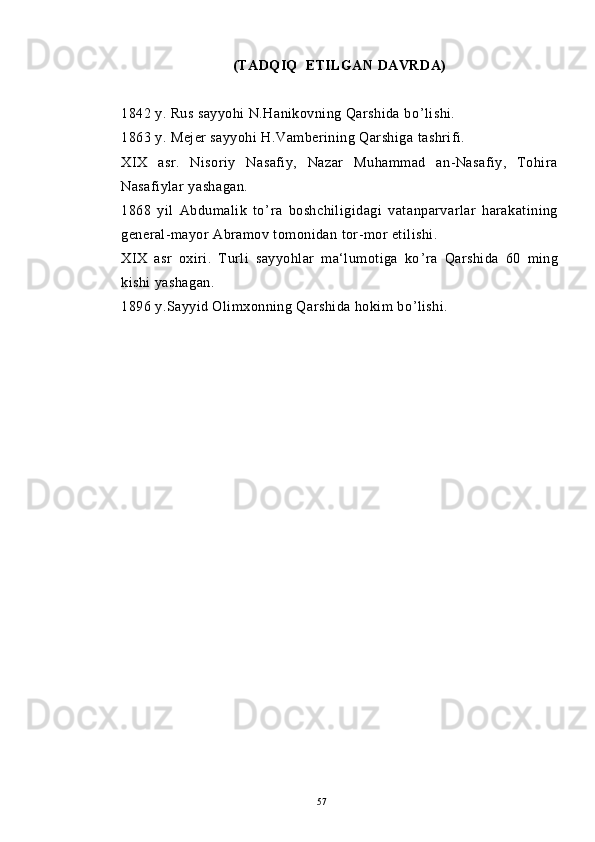 (TADQIQ  ETILGAN DAVRDA)
1842 y. Rus sayyohi N.Hanikovning Qarshida bo ’ lishi.
1863 y. Mejer sayyohi H.Vamberining Qarshiga tashrifi.
XIX   asr.   Nisoriy   Nasafiy,   Nazar   Muhammad   an-Nasafiy,   Tohira
Nasafiylar yashagan.
1868   yil   Abdumalik   to ’ ra   boshchiligidagi   vatanparvarlar   harakatining
general-mayor Abramov tomonidan tor-mor etilishi.
XIX   asr   oxiri.   Turli   sayyohlar   ma‘lumotiga   ko ’ ra   Qarshida   60   ming
kishi yashagan.
1896 y.Sayyid Olimxonning Qarshida hokim bo ’ lishi. 
  
57 