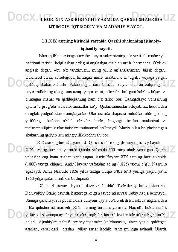I-BOB. XIX ASR BIRINCHI YARMIDA QARSHI SHAHRIDA
IJTIMOIY-IQTISODIY VA MADANIY HAYOT.
1.1.XIX asrning birinchi yarmida Qarshi shahrining ijtimoiy-
iqtisodiy hayoti.
            Mustaqillikka erishganimizdan keyin xalqimizning o‘z yurti tili madaniyati
qadriyati tarixini belgilashga o'zligini anglashga qiziqish ortib   bormoqda. O’zlikni
anglash   degani   –bu   o’z   tariximizni,   ming   yillik   an’analarimizni   bilish   degani.
Odamzod  borki,  avlod-ajdodi   kimligini   nasil-  nasabini   o‘zi   tug‘ilib voyaga  yetgan
qishloq,   shahar   xullaski,   Vatanning   tarixini   bilishni   istaydi.   Har   bir   xalqning   har
qaysi millatning o‘ziga xos uzoq- yaqin tarixi, o‘tmishi   bo‘lgani kabibiz bilgan va
bilmagan   shahar   va   qishloqlarning   ham   o‘z   tarixi   bor.   Qashqadaryo   vohasining
qadim to‘prog‘ida tabarruk manzillar ko‘p. Qadimshunoslar viloyatimiz hududidan
minglab yodgorliklarni aniqlaganlar. Ular  orasida shajarasi  miloddan oldingi  ming
yilliklarga   daxldor   o‘nlab   obidalar   borki,   bugungi   ilm-fan   madaniyat   va
me’morchiligimiz ular tarixisiz mukammal bo‘lmaydi. Moziy bilan bo‘ylashadigan
shaharning qariyib uch ming yillik kechmishi bor.
           XIX asrning birinchi yarimida Qarshi shahrining ijtimoiy-iqtisodiy hayoti.
XIX   asrning   birinchi   yarmida   Qarshi   vohasida   500   ming   aholi   yashagan.   Qarshi
vohasida   eng   katta   shahar   hisoblangan.   Amir   Haydar   XIX   asming   boshlanishida
(1800)   taxtga   chiqadi.   Amir   Haydar   vafotidan   so‘ng   (1826)   taxtni   o‘g’li   Nasrullo
egallaydi.   Amir   Nasrullo   1826   yilda   taxtga   chiqib   o‘ttiz   to‘rt   yoshga   yaqin,   ya’ni
1860 yilga qadar amirlikni boshqaradi.
                Chor     Rossiyasi     Pyotr   1   davridan   boshlab   Turkistonga   ko‘z   tikkan   edi.
Doniyolbiy Otaliq davrida Buxoroga kelgan savdo missiyasi ijobiy natija bermaydi.
Shunga qaramay, rus podshoxlari dunyoni qayta bo‘lib olish kurashida inglizlardan
ortda   qolishni   istamas   edi.   XIX     asrning   birinchi   yarimida   Nasrullo   hukumronlik
yillarida  Buxoroga ajnabiylar ruslar, inglizlar tashrifi tez-tez takrorlanadigan bo’lib
qoladi.   Ajnabiylar   tashrifi   qanday   maqsadni   ko‘zlamasin,   ularni   yozib   qoldirgan
asarlari,   esdaliklari     oradan     yillar   asrlar   kechib,   tarix   mulkiga   aylandi.   Ularda
6 