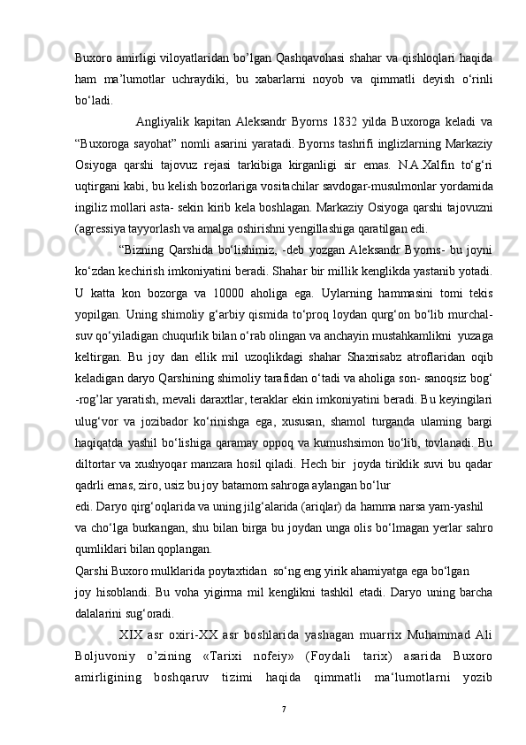 Buxoro  amirligi   viloyatlaridan  bo’lgan  Qashqavohasi   shahar   va   qishloqlari   haqida
ham   ma’lumotlar   uchraydiki,   bu   xabarlarni   noyob   va   qimmatli   deyish   o‘rinli
bo‘ladi.
                        Angliyalik   kapitan   Aleksandr   Byorns   1832   yilda   Buxoroga   keladi   va
“Buxoroga sayohat”  nomli asarini  yaratadi. Byorns tashrifi  inglizlarning Markaziy
Osiyoga   qarshi   tajovuz   rejasi   tarkibiga   kirganligi   sir   emas.   N.A.Xalfin   to‘g‘ri
uqtirgani kabi, bu kelish bozorlariga vositachilar savdogar-musulmonlar yordamida
ingiliz mollari asta- sekin kirib kela boshlagan. Markaziy Osiyoga qarshi tajovuzni
(agressiya tayyorlash va amalga oshirishni yengillashiga qaratilgan edi.
                  “Bizning   Qarshida   bo‘lishimiz,   -deb   yozgan   Aleksandr   Byorns-   bu   joyni
ko‘zdan kechirish imkoniyatini beradi. Shahar bir millik kenglikda yastanib yotadi.
U   katta   kon   bozorga   va   10000   aholiga   ega.   Uylarning   hammasini   tomi   tekis
yopilgan. Uning shimoliy g‘arbiy qismida  to‘proq loydan qurg‘on bo‘lib murchal-
suv qo‘yiladigan chuqurlik bilan o‘rab olingan va anchayin mustahkamlikni  yuzaga
keltirgan.   Bu   joy   dan   ellik   mil   uzoqlikdagi   shahar   Shaxrisabz   atroflaridan   oqib
keladigan daryo Qarshining shimoliy tarafidan o‘tadi va aholiga son- sanoqsiz bog‘
-rog’lar yaratish, mevali daraxtlar, teraklar ekin imkoniyatini beradi. Bu keyingilari
ulug‘vor   va   jozibador   ko‘rinishga   ega,   xususan,   shamol   turganda   ulaming   bargi
haqiqatda  yashil   bo‘lishiga   qaramay   oppoq  va  kumushsimon   bo‘lib,  tovlanadi.  Bu
diltortar va xushyoqar  manzara hosil  qiladi. Hech bir    joyda tiriklik suvi  bu qadar
qadrli emas, ziro, usiz bu joy batamom sahroga aylangan bo‘lur 
edi. Daryo qirg‘oqlarida va uning jilg‘alarida (ariqlar) da  hamma  narsa yam-yashil 
va cho‘lga burkangan, shu bilan birga bu joydan unga olis bo‘lmagan yerlar sahro
qumliklari bilan qoplangan.
Qarshi Buxoro mulklarida poytaxtidan  so‘ng eng yirik ahamiyatga ega bo‘lgan 
joy   hisoblandi.   Bu   voha   yigirma   mil   kenglikni   tashkil   etadi.   Daryo   uning   barcha
dalalarini sug‘oradi.
                  XIX   asr   oxiri-XX   asr   boshlarida   yashagan   muarrix   Muhammad   Ali
Boljuvoniy   o ’ zining   «Tarixi   nofeiy»   (Foydali   tarix)   asarida   Buxoro
amirligining   boshqaruv   tizimi   haqida   qimmatli   ma‘lumotlarni   yozib
7 