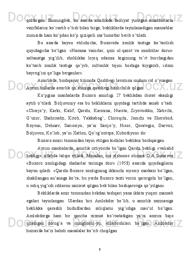 qoldirgan.   Shuningdek,   bu   asarda   amirlikda   faoliyat   yuritgan   amaldorlarni
vazifalarini ko ’ rsatib o ’ tish bilan birga, bekliklarda tayinlanadigan mansablar
xususida ham ko ’ pdan ko ’ p qiziqarli ma‘lumotlar berib o ’ tiladi.
Bu   asarda   bayon   etilishicha,   Buxoroda   xonlik   taxtiga   ko ’ tarilish
quyidagicha   bo ’ lgan:   «Hamma   vazirlar,   qozi   ul-qazot   va   mushtilar   dorus-
saltanatga   yig ’ ilib,   shohlikka   loyiq   odamni   kigizning   to ’ rt   burchagidan
ko ’ tarib   xonlik   taxtiga   qo ’ yib,   sultonlik   tojini   boshiga   kiygazib,   islom
bayrog ’ ini qo ’ liga berganlar».
Amirlikda, boshqaruv tizimida Qushbegi  lavozimi muhim rol o ’ ynagan.
Ayrim hollarda amirlik qo ’ shiniga qushbegi boshchilik qilgan.
Ko ’ pgina   manbalarda   Buxoro   amirligi   27   beklikdan   iborat   ekanligi
aytib   o ’ tiladi.   Boljuvoniy   esa   bu   bekliklarni   quyidagi   tartibda   sanab   o ’ tadi:
«Chorjo ’ y,   Karki,   Kalif,   Qarshi,   Karmina,   Nurota,   Ziyovuddin,   Xatirchi,
G ’ uzor,   Shahrisabz,   Kitob,   Yakkabog ’ ,   Chiroqchi,   Jomchi   va   Sherobod,
Boysun,   Dehnav,   Sariosiyo,   ya‘ni   Sarijo ’ y,   Hisor,   Qorategin,   Darvoz,
Boljuvon, Ko ’ lob, ya‘ni Xatlon, Qo ’ rg ’ ontepa, Kubodiyon» dir.
Buxoro amiri tomonidan tayin etilgan kishilar beklikni boshqargan.
Ayrim   manbalarda,   amirlik   ixtiyorida   bo ’ lgan   Qarshi   bekligi   «valiahd
bekligi»   sifatida   talqin   etiladi.   Masalan,   rus   elshunos   olimasi   O.A.Suxareva
«Buxoro   xonligidagi   shaharlar   tarixiga   doir»   (1958)   asarida   quyidagilarni
bayon   qiladi:   «Qarshi-Buxoro   xonligining   ikkinchi   siyosiy   markazi   bo ’ lgan,
shakllangan   an‘anaga   ko ’ ra,   bu   yerda   Buxoro   taxti   vorisi   qarorgohi   bo ’ lgan,
u soliq yig ’ ish ishlarini nazorat qilgan bek bilan boshqaruvga qo ’ yilgan».
Bekliklarda amir tomonidan bekdan tashqari yana ikkita yuqori mansab
egalari   tayinlangan.   Ulardan   biri   Amlokdor   bo ’ lib,   u   amirlik   xazinasiga
beklikka   qarashli   hududlardan   soliqlarni   yig ’ ishga   mas‘ul   bo ’ lgan.
Amlokdorga   ham   bir   qancha   xizmat   ko ’ rsatadigan   ya‘ni   amrini   bajo
qiladigan   dorug ’ a   va   mingboshi-yu,   ellikboshilari   bo ’ lgan.   Amlokdor
huzurida ba‘zi bahsli masalalar ko ’ rib chiqilgan.
8 