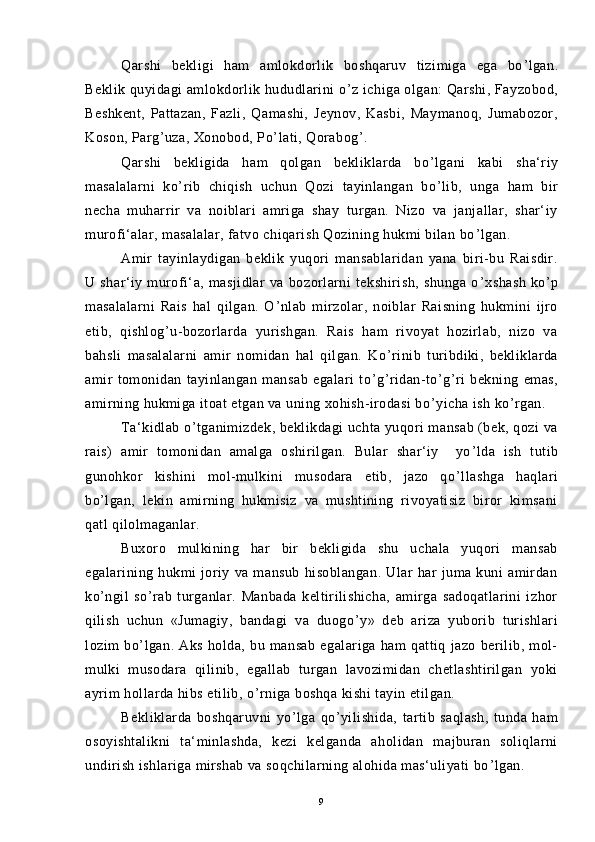 Qarshi   bekligi   ham   amlokdorlik   boshqaruv   tizimiga   ega   bo ’ lgan.
Beklik quyidagi amlokdorlik hududlarini o ’ z ichiga olgan: Qarshi, Fayzobod,
Beshkent,   Pattazan,   Fazli,   Qamashi,   Jeynov,   Kasbi,   Maymanoq,   Jumabozor,
Koson, Parg ’ uza, Xonobod, Po ’ lati, Qorabog ’ .
Qarshi   bekligida   ham   qolgan   bekliklarda   bo ’ lgani   kabi   sha‘riy
masalalarni   ko ’ rib   chiqish   uchun   Qozi   tayinlangan   bo ’ lib,   unga   ham   bir
necha   muharrir   va   noiblari   amriga   shay   turgan.   Nizo   va   janjallar,   shar‘iy
murofi‘alar, masalalar, fatvo chiqarish Qozining hukmi bilan bo ’ lgan.
Amir   tayinlaydigan   beklik   yuqori   mansablaridan   yana   biri-bu   Raisdir.
U   shar‘iy   murofi‘a,   masjidlar   va   bozorlarni   tekshirish,   shunga   o ’ xshash   ko ’ p
masalalarni   Rais   hal   qilgan.   O ’ nlab   mirzolar,   noiblar   Raisning   hukmini   ijro
etib,   qishlog ’ u-bozorlarda   yurishgan.   Rais   ham   rivoyat   hozirlab,   nizo   va
bahsli   masalalarni   amir   nomidan   hal   qilgan.   Ko ’ rinib   turibdiki,   bekliklarda
amir   tomonidan   tayinlangan   mansab   egalari   to ’ g ’ ridan-to ’ g ’ ri   bekning   emas,
amirning hukmiga itoat etgan va uning xohish-irodasi bo ’ yicha ish ko ’ rgan.
Ta‘kidlab o ’ tganimizdek, beklikdagi uchta yuqori mansab (bek, qozi va
rais)   amir   tomonidan   amalga   oshirilgan.   Bular   shar‘iy     yo ’ lda   ish   tutib
gunohkor   kishini   mol-mulkini   musodara   etib,   jazo   qo ’ llashga   haqlari
bo ’ lgan,   lekin   amirning   hukmisiz   va   mushtining   rivoyatisiz   biror   kimsani
qatl qilolmaganlar.
Buxoro   mulkining   har   bir   bekligida   shu   uchala   yuqori   mansab
egalarining   hukmi   joriy   va   mansub   hisoblangan.   Ular   har   juma   kuni   amirdan
ko ’ ngil   so ’ rab   turganlar.   Manbada   keltirilishicha,   amirga   sadoqatlarini   izhor
qilish   uchun   «Jumagiy,   bandagi   va   duogo ’ y»   deb   ariza   yuborib   turishlari
lozim   bo ’ lgan.   Aks   holda,   bu   mansab   egalariga   ham   qattiq   jazo   berilib,   mol-
mulki   musodara   qilinib,   egallab   turgan   lavozimidan   chetlashtirilgan   yoki
ayrim hollarda hibs etilib, o ’ rniga boshqa kishi tayin etilgan.
Bekliklarda   boshqaruvni   yo ’ lga   qo ’ yilishida,   tartib   saqlash,   tunda   ham
osoyishtalikni   ta‘minlashda,   kezi   kelganda   aholidan   majburan   soliqlarni
undirish ishlariga mirshab va soqchilarning alohida mas‘uliyati bo ’ lgan.
9 