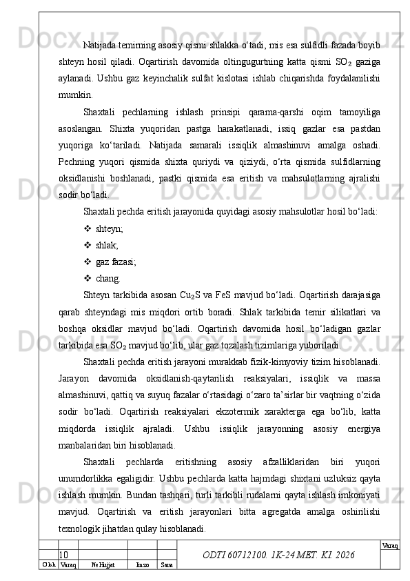 O’ lch
Va raq №  Hujjat Imzo Sana Va raq
ODTI 60712100. 1K-24 МЕТ.  KI . 2026Natijada temirning asosiy qismi shlakka o‘tadi, mis esa sulfidli fazada boyib
shteyn   hosil   qiladi.   Oqartirish   davomida   oltingugurtning   katta   qismi   SO   gaziga₂
aylanadi.   Ushbu   gaz   keyinchalik   sulfat   kislotasi   ishlab   chiqarishda   foydalanilishi
mumkin.
Shaxtali   pechlarning   ishlash   prinsipi   qarama-qarshi   oqim   tamoyiliga
asoslangan.   Shixta   yuqoridan   pastga   harakatlanadi,   issiq   gazlar   esa   pastdan
yuqoriga   ko‘tariladi.   Natijada   samarali   issiqlik   almashinuvi   amalga   oshadi.
Pechning   yuqori   qismida   shixta   quriydi   va   qiziydi,   o‘rta   qismida   sulfidlarning
oksidlanishi   boshlanadi,   pastki   qismida   esa   eritish   va   mahsulotlarning   ajralishi
sodir bo‘ladi.
Shaxtali pechda eritish jarayonida quyidagi asosiy mahsulotlar hosil bo‘ladi:
 shteyn;
 shlak;
 gaz fazasi;
 chang.
Shteyn tarkibida asosan  Cu S va FeS mavjud bo‘ladi. Oqartirish darajasiga	
₂
qarab   shteyndagi   mis   miqdori   ortib   boradi.   Shlak   tarkibida   temir   silikatlari   va
boshqa   oksidlar   mavjud   bo‘ladi.   Oqartirish   davomida   hosil   bo‘ladigan   gazlar
tarkibida esa SO  mavjud bo‘lib, ular gaz tozalash tizimlariga yuboriladi.	
₂
Shaxtali pechda eritish jarayoni murakkab fizik-kimyoviy tizim hisoblanadi.
Jarayon   davomida   oksidlanish-qaytarilish   reaksiyalari,   issiqlik   va   massa
almashinuvi, qattiq va suyuq fazalar o‘rtasidagi o‘zaro ta’sirlar bir vaqtning o‘zida
sodir   bo‘ladi.   Oqartirish   reaksiyalari   ekzotermik   xarakterga   ega   bo‘lib,   katta
miqdorda   issiqlik   ajraladi.   Ushbu   issiqlik   jarayonning   asosiy   energiya
manbalaridan biri hisoblanadi.
Shaxtali   pechlarda   eritishning   asosiy   afzalliklaridan   biri   yuqori
unumdorlikka   egaligidir.   Ushbu   pechlarda   katta  hajmdagi   shixtani   uzluksiz   qayta
ishlash mumkin. Bundan tashqari, turli tarkibli rudalarni qayta ishlash imkoniyati
mavjud.   Oqartirish   va   eritish   jarayonlari   bitta   agregatda   amalga   oshirilishi
texnologik jihatdan qulay hisoblanadi.
10 