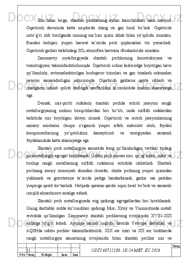 O’ lch
Va raq №  Hujjat Imzo Sana Va raq
ODTI 60712100. 1K-24 МЕТ.  KI . 2026Shu   bilan   birga,   shaxtali   pechlarning   ayrim   kamchiliklari   ham   mavjud.
Oqartirish   davomida   katta   miqdorda   chang   va   gaz   hosil   bo‘ladi.   Oqartirish
noto‘g‘ri   olib   borilganda   misning   ma’lum   qismi   shlak   bilan   yo‘qolishi   mumkin.
Bundan   tashqari,   yuqori   harorat   ta’sirida   pech   qoplamalari   tez   yemiriladi.
Oqartirish gazlari tarkibidagi SO  atmosfera havosini ifloslantirishi mumkin.₂
Zamonaviy   metallurgiyada   shaxtali   pechlarning   konstruksiyasi   va
texnologiyasi   takomillashtirilmoqda.   Oqartirish   uchun   kislorodga   boyitilgan   havo
qo‘llanilishi,   avtomatlashtirilgan   boshqaruv   tizimlari   va   gaz   tozalash   uskunalari
jarayon   samaradorligini   oshirmoqda.   Oqartirish   gazlarini   qayta   ishlash   va
changlarni   ushlab   qolish   ekologik   xavfsizlikni   ta’minlashda   muhim   ahamiyatga
ega.
Demak,   mis-piritli   rudalarni   shaxtali   pechda   eritish   jarayoni   rangli
metallurgiyaning   muhim   bosqichlaridan   biri   bo‘lib,   unda   sulfidli   rudalardan
tarkibida   mis   boyitilgan   shteyn   olinadi.   Oqartirish   va   eritish   jarayonlarining
nazariy   asoslarini   chuqur   o‘rganish   yuqori   sifatli   mahsulot   olish,   foydali
komponentlarning   yo‘qotilishini   kamaytirish   va   energiyadan   samarali
foydalanishda katta ahamiyatga ega.
Shaxtali   pech   metallurgiya   sanoatida   keng   qo‘llaniladigan   vertikal   tipdagi
pirometallurgik agregat hisoblanadi. Ushbu pech asosan mis, qo‘rg‘oshin, nikel va
boshqa   rangli   metallarning   sulfidli   rudalarini   eritishda   ishlatiladi.   Shaxtali
pechning   asosiy   xususiyati   shundan   iboratki,   shixta   pechning   yuqori   qismidan
yuklanadi   va   gravitatsiya   ta’sirida   pastga   harakatlanadi,   gazlar   esa   pastdan
yuqoriga qarab ko‘tariladi. Natijada qarama-qarshi oqim hosil bo‘ladi va samarali
issiqlik almashinuvi amalga oshadi.
Shaxtali   pech   metallurgiyada   eng   qadimgi   agregatlardan   biri   hisoblanadi.
Uning  dastlabki   sodda   ko‘rinishlari   qadimgi   Misr,   Xitoy   va   Yunonistonda   metall
eritishda   qo‘llanilgan.   Zamonaviy   shaxtali   pechlarning   rivojlanishi   XVIII–XIX
asrlarga   to‘g‘ri   keladi.   Ayniqsa   sanoat   inqilobi   davrida   Yevropa   davlatlari   va
AQSHda   ushbu   pechlar   takomillashtirildi.   XIX   asr   oxiri   va   XX   asr   boshlarida
rangli   metallurgiya   sanoatining   rivojlanishi   bilan   shaxtali   pechlar   mis   va
11 