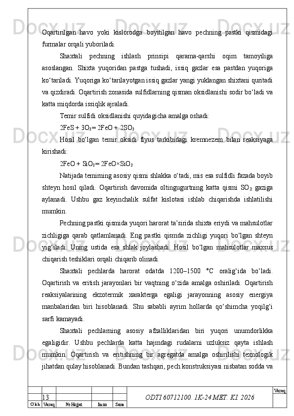 O’ lch
Va raq №  Hujjat Imzo Sana Va raq
ODTI 60712100. 1K-24 МЕТ.  KI . 2026Oqartirilgan   havo   yoki   kislorodga   boyitilgan   havo   pechning   pastki   qismidagi
furmalar orqali yuboriladi.
Shaxtali   pechning   ishlash   prinsipi   qarama-qarshi   oqim   tamoyiliga
asoslangan.   Shixta   yuqoridan   pastga   tushadi,   issiq   gazlar   esa   pastdan   yuqoriga
ko‘tariladi. Yuqoriga ko‘tarilayotgan issiq gazlar yangi yuklangan shixtani quritadi
va qizdiradi. Oqartirish zonasida sulfidlarning qisman oksidlanishi sodir bo‘ladi va
katta miqdorda issiqlik ajraladi.
Temir sulfidi oksidlanishi quyidagicha amalga oshadi:
2FeS + 3O
2 = 2FeO + 2SO
2
Hosil   bo‘lgan   temir   oksidi   flyus   tarkibidagi   kremnezem   bilan   reaksiyaga
kirishadi:
2FeO + SiO
2 = 2FeO×SiO
2
Natijada temirning asosiy qismi shlakka o‘tadi, mis esa sulfidli fazada boyib
shteyn   hosil   qiladi.   Oqartirish   davomida   oltingugurtning   katta   qismi   SO   gaziga₂
aylanadi.   Ushbu   gaz   keyinchalik   sulfat   kislotasi   ishlab   chiqarishda   ishlatilishi
mumkin.
Pechning pastki qismida yuqori harorat ta’sirida shixta eriydi va mahsulotlar
zichligiga   qarab   qatlamlanadi.   Eng   pastki   qismda   zichligi   yuqori   bo‘lgan   shteyn
yig‘iladi.   Uning   ustida   esa   shlak   joylashadi.   Hosil   bo‘lgan   mahsulotlar   maxsus
chiqarish teshiklari orqali chiqarib olinadi.
Shaxtali   pechlarda   harorat   odatda   1200–1500   °C   oralig‘ida   bo‘ladi.
Oqartirish   va   eritish   jarayonlari   bir   vaqtning   o‘zida   amalga   oshiriladi.   Oqartirish
reaksiyalarining   ekzotermik   xarakterga   egaligi   jarayonning   asosiy   energiya
manbalaridan   biri   hisoblanadi.   Shu   sababli   ayrim   hollarda   qo‘shimcha   yoqilg‘i
sarfi kamayadi.
Shaxtali   pechlarning   asosiy   afzalliklaridan   biri   yuqori   unumdorlikka
egaligidir.   Ushbu   pechlarda   katta   hajmdagi   rudalarni   uzluksiz   qayta   ishlash
mumkin.   Oqartirish   va   eritishning   bir   agregatda   amalga   oshirilishi   texnologik
jihatdan qulay hisoblanadi. Bundan tashqari, pech konstruksiyasi nisbatan sodda va
13 