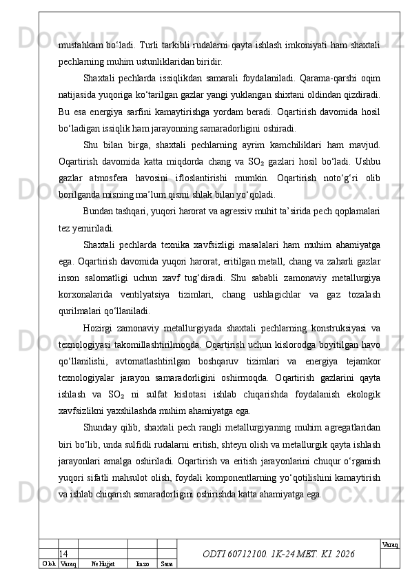 O’ lch
Va raq №  Hujjat Imzo Sana Va raq
ODTI 60712100. 1K-24 МЕТ.  KI . 2026mustahkam  bo‘ladi. Turli tarkibli  rudalarni qayta ishlash imkoniyati ham shaxtali
pechlarning muhim ustunliklaridan biridir.
Shaxtali   pechlarda   issiqlikdan   samarali   foydalaniladi.   Qarama-qarshi   oqim
natijasida yuqoriga ko‘tarilgan gazlar yangi yuklangan shixtani oldindan qizdiradi.
Bu   esa   energiya   sarfini   kamaytirishga   yordam   beradi.   Oqartirish   davomida   hosil
bo‘ladigan issiqlik ham jarayonning samaradorligini oshiradi.
Shu   bilan   birga,   shaxtali   pechlarning   ayrim   kamchiliklari   ham   mavjud.
Oqartirish   davomida   katta   miqdorda   chang   va   SO   gazlari   hosil   bo‘ladi.   Ushbu₂
gazlar   atmosfera   havosini   ifloslantirishi   mumkin.   Oqartirish   noto‘g‘ri   olib
borilganda misning ma’lum qismi shlak bilan yo‘qoladi.
Bundan tashqari, yuqori harorat va agressiv muhit ta’sirida pech qoplamalari
tez yemiriladi.
Shaxtali   pechlarda   texnika   xavfsizligi   masalalari   ham   muhim   ahamiyatga
ega. Oqartirish  davomida yuqori  harorat, eritilgan metall, chang  va zaharli  gazlar
inson   salomatligi   uchun   xavf   tug‘diradi.   Shu   sababli   zamonaviy   metallurgiya
korxonalarida   ventilyatsiya   tizimlari,   chang   ushlagichlar   va   gaz   tozalash
qurilmalari qo‘llaniladi.
Hozirgi   zamonaviy   metallurgiyada   shaxtali   pechlarning   konstruksiyasi   va
texnologiyasi   takomillashtirilmoqda.   Oqartirish   uchun   kislorodga   boyitilgan   havo
qo‘llanilishi,   avtomatlashtirilgan   boshqaruv   tizimlari   va   energiya   tejamkor
texnologiyalar   jarayon   samaradorligini   oshirmoqda.   Oqartirish   gazlarini   qayta
ishlash   va   SO   ni   sulfat   kislotasi   ishlab   chiqarishda   foydalanish   ekologik	
₂
xavfsizlikni yaxshilashda muhim ahamiyatga ega.
Shunday   qilib,   shaxtali   pech   rangli   metallurgiyaning   muhim   agregatlaridan
biri bo‘lib, unda sulfidli rudalarni eritish, shteyn olish va metallurgik qayta ishlash
jarayonlari   amalga   oshiriladi.   Oqartirish   va   eritish   jarayonlarini   chuqur   o‘rganish
yuqori sifatli mahsulot  olish, foydali komponentlarning yo‘qotilishini  kamaytirish
va ishlab chiqarish samaradorligini oshirishda katta ahamiyatga ega.
14 