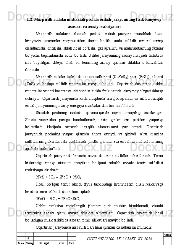 O’ lch
Va raq №  Hujjat Imzo Sana Va raq
ODTI 60712100. 1K-24 МЕТ.  KI . 20261.2. Mis-piritli rudalarni shaxtali pechda eritish jarayonining fizik-kimyoviy
asoslari va asosiy reaksiyalari
Mis-piritli   rudalarni   shaxtali   pechda   eritish   jarayoni   murakkab   fizik-
kimyoviy   jarayonlar   majmuasidan   iborat   bo‘lib,   unda   sulfidli   minerallarning
oksidlanishi, eritilishi, shlak hosil bo‘lishi, gaz ajralishi va mahsulotlarning fazalar
bo‘yicha taqsimlanishi  sodir bo‘ladi. Ushbu jarayonning asosiy maqsadi  tarkibida
mis   boyitilgan   shteyn   olish   va   temirning   asosiy   qismini   shlakka   o‘tkazishdan
iboratdir.
Mis-piritli rudalar tarkibida asosan xalkopirit (CuFeS ), pirit (FeS ), sfalerit₂ ₂
(ZnS)   va   boshqa   sulfidli   minerallar   mavjud   bo‘ladi.   Oqartirish   davomida   ushbu
minerallar yuqori harorat va kislorod ta’sirida fizik hamda kimyoviy o‘zgarishlarga
uchraydi.   Oqartirish   jarayonida   katta   miqdorda   issiqlik   ajraladi   va   ushbu   issiqlik
eritish jarayonining asosiy energiya manbalaridan biri hisoblanadi.
Shaxtali   pechning   ishlashi   qarama-qarshi   oqim   tamoyiliga   asoslangan.
Shixta   yuqoridan   pastga   harakatlanadi,   issiq   gazlar   esa   pastdan   yuqoriga
ko‘tariladi.   Natijada   samarali   issiqlik   almashinuvi   yuz   beradi.   Oqartirish
jarayonida   pechning   yuqori   qismida   shixta   quriydi   va   qiziydi,   o‘rta   qismida
sulfidlarning oksidlanishi boshlanadi, pastki qismida esa eritish va mahsulotlarning
ajralishi sodir bo‘ladi.
Oqartirish   jarayonida   birinchi   navbatda   temir   sulfidlari   oksidlanadi.   Temir
kislorodga   misga   nisbatan   moyilroq   bo‘lgani   sababli   avvalo   temir   sulfidlari
reaksiyaga kirishadi:
2FeS + 3O
2  = 2FeO + 2SO
2
Hosil   bo‘lgan   temir   oksidi   flyus   tarkibidagi   kremnezem   bilan   reaksiyaga
kirishib temir silikatli shlak hosil qiladi:
2FeO + SiO
2  = 2FeO×SiO
2
Ushbu   reaksiya   metallurgik   jihatdan   juda   muhim   hisoblanadi,   chunki
temirning   asosiy   qismi   aynan   shlakka   o‘tkaziladi.   Oqartirish   davomida   hosil
bo‘ladigan shlak tarkibida asosan temir silikatlari mavjud bo‘ladi.
Oqartirish jarayonida mis sulfidlari ham qisman oksidlanishi mumkin:
15 
