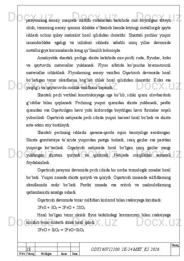 O’ lch
Va raq №  Hujjat Imzo Sana Va raq
ODTI 60712100. 1K-24 МЕТ.  KI . 2026jarayonning   asosiy   maqsadi   sulfidli   rudalardan   tarkibida   mis   boyitilgan   shteyn
olish, temirning asosiy qismini shlakka o‘tkazish hamda keyingi metallurgik qayta
ishlash   uchun   qulay   mahsulot   hosil   qilishdan   iboratdir.   Shaxtali   pechlar   yuqori
unumdorlikka   egaligi   va   uzluksiz   ishlashi   sababli   uzoq   yillar   davomida
metallurgiya korxonalarida keng qo‘llanilib kelmoqda.
Amaliyotda   shaxtali   pechga   shixta   tarkibida   mis-piritli   ruda,   flyuslar,   koks
va   qaytuvchi   materiallar   yuklanadi.   Flyus   sifatida   ko‘pincha   kremnezemli
materiallar   ishlatiladi.   Flyuslarning   asosiy   vazifasi   Oqartirish   davomida   hosil
bo‘ladigan   temir   oksidlarini   bog‘lab   shlak   hosil   qilishdan   iboratdir.   Koks   esa
yoqilg‘i va qaytaruvchi modda vazifasini bajaradi.
Shaxtali   pech   vertikal   konstruksiyaga   ega   bo‘lib,   ichki   qismi   olovbardosh
g‘ishtlar   bilan   qoplanadi.   Pechning   yuqori   qismidan   shixta   yuklanadi,   pastki
qismidan   esa   Oqartirilgan   havo   yoki   kislorodga   boyitilgan   havo   furmalar   orqali
yuboriladi. Oqartirish natijasida pech ichida yuqori harorat hosil bo‘ladi va shixta
asta-sekin eriy boshlaydi.
Shaxtali   pechning   ishlashi   qarama-qarshi   oqim   tamoyiliga   asoslangan.
Shixta   gravitatsiya   ta’sirida   yuqoridan   pastga   tushadi,   issiq   gazlar   esa   pastdan
yuqoriga   ko‘tariladi.   Oqartirish   natijasida   hosil   bo‘lgan   issiq   gazlar   yangi
yuklangan   shixtani   quritadi   va   qizdiradi.   Natijada   issiqlikdan   samarali
foydalaniladi.
Oqartirish jarayoni davomida pech ichida bir necha texnologik zonalar hosil
bo‘ladi. Yuqori zonada shixta quriydi va qiziydi. Oqartirish zonasida sulfidlarning
oksidlanishi   sodir   bo‘ladi.   Pastki   zonada   esa   eritish   va   mahsulotlarning
qatlamlanishi amalga oshadi.
Oqartirish davomida temir sulfidlari kislorod bilan reaksiyaga kirishadi:
2FeS + 3O
2  = 2FeO + 2SO
2
Hosil   bo‘lgan   temir   oksidi   flyus   tarkibidagi   kremnezem   bilan   reaksiyaga
kirishib temir silikatli shlak hosil qiladi:
2FeO + SiO
2  = 2FeO×SiO
2
18 