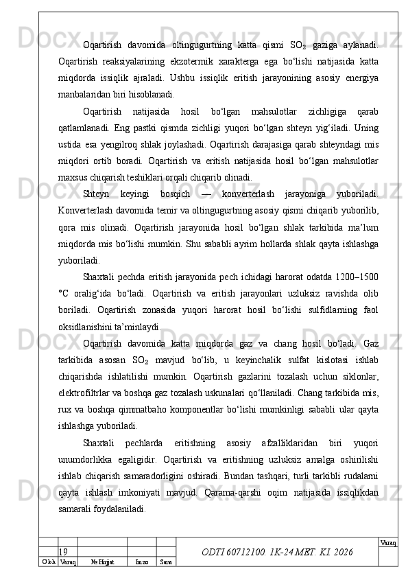 O’ lch
Va raq №  Hujjat Imzo Sana Va raq
ODTI 60712100. 1K-24 МЕТ.  KI . 2026Oqartirish   davomida   oltingugurtning   katta   qismi   SO   gaziga   aylanadi.₂
Oqartirish   reaksiyalarining   ekzotermik   xarakterga   ega   bo‘lishi   natijasida   katta
miqdorda   issiqlik   ajraladi.   Ushbu   issiqlik   eritish   jarayonining   asosiy   energiya
manbalaridan biri hisoblanadi.
Oqartirish   natijasida   hosil   bo‘lgan   mahsulotlar   zichligiga   qarab
qatlamlanadi.   Eng   pastki   qismda   zichligi   yuqori   bo‘lgan   shteyn   yig‘iladi.   Uning
ustida   esa   yengilroq   shlak   joylashadi.   Oqartirish   darajasiga   qarab   shteyndagi   mis
miqdori   ortib   boradi.   Oqartirish   va   eritish   natijasida   hosil   bo‘lgan   mahsulotlar
maxsus chiqarish teshiklari orqali chiqarib olinadi.
Shteyn   keyingi   bosqich   —   konverterlash   jarayoniga   yuboriladi.
Konverterlash davomida temir va oltingugurtning asosiy qismi chiqarib yuborilib,
qora   mis   olinadi.   Oqartirish   jarayonida   hosil   bo‘lgan   shlak   tarkibida   ma’lum
miqdorda mis bo‘lishi  mumkin. Shu sababli  ayrim  hollarda shlak qayta ishlashga
yuboriladi.
Shaxtali   pechda   eritish   jarayonida   pech   ichidagi   harorat   odatda   1200–1500
°C   oralig‘ida   bo‘ladi.   Oqartirish   va   eritish   jarayonlari   uzluksiz   ravishda   olib
boriladi.   Oqartirish   zonasida   yuqori   harorat   hosil   bo‘lishi   sulfidlarning   faol
oksidlanishini ta’minlaydi.
Oqartirish   davomida   katta   miqdorda   gaz   va   chang   hosil   bo‘ladi.   Gaz
tarkibida   asosan   SO   mavjud   bo‘lib,   u   keyinchalik   sulfat   kislotasi   ishlab	
₂
chiqarishda   ishlatilishi   mumkin.   Oqartirish   gazlarini   tozalash   uchun   siklonlar,
elektrofiltrlar va boshqa gaz tozalash uskunalari qo‘llaniladi. Chang tarkibida mis,
rux   va   boshqa   qimmatbaho   komponentlar   bo‘lishi   mumkinligi   sababli   ular   qayta
ishlashga yuboriladi.
Shaxtali   pechlarda   eritishning   asosiy   afzalliklaridan   biri   yuqori
unumdorlikka   egaligidir.   Oqartirish   va   eritishning   uzluksiz   amalga   oshirilishi
ishlab   chiqarish   samaradorligini   oshiradi.   Bundan   tashqari,   turli   tarkibli   rudalarni
qayta   ishlash   imkoniyati   mavjud.   Qarama-qarshi   oqim   natijasida   issiqlikdan
samarali foydalaniladi.
19 