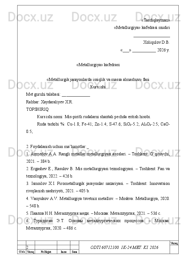 O’ lch
Va raq №  Hujjat Imzo Sana Va raq
ODTI 60712100. 1K-24 МЕТ.  KI . 2026«Т а sdiqlayman»
 «Меtallurgiya»   kafedrasi mudiri
       _________________ 
Xoliqulov D.B.
«___» ___________ 2026 y.
«Меtallurgiya»   kafedrasi
« Metallurgik jarayonlarda issiqlik va massa almashuv »   fani
Кurs ishi
Меt guruhi talabasi: __ ___________
Rahbar: Xaydaraliyev X.R.
ТОPSHIRIQ
Кurs ishi nomi:  Mis-piritli rudalarni shaxtali pechda eritish hisobi.
Ruda   tarkibi   %:   Cu-1.8;   Fe-41;   Zn-1.4;   S-47.6;   SiO
2 -5.2;   Al
2 O
3 -2.5;   CaO-
0.5; 
2. Foydalanish uchun ma’lumotlar:_
1. Axmedov A.A. Rangli metallar metallurgiyasi asoslari. – Toshkent: O‘qituvchi,
2021. – 384 b.
2. Ergashev E., Rasulov  B. Mis metallurgiyasi  texnologiyasi. – Toshkent:  Fan va
texnologiya, 2022. – 426 b.
3.   Ismoilov   X.I.   Pirometallurgik   jarayonlar   nazariyasi.   –   Toshkent:   Innovatsion
rivojlanish nashriyoti, 2021. – 405 b.
4. Vanyukov A.V. Metallurgiya tsvetnix metallov. – Moskva: Metallurgiya, 2020.
– 548 b.
5. Павлов Н.Н. Металлургия меди. – Москва: Металлургия, 2021. – 536 с.
6.   Туркдоган   Э.Т.   Основы   металлургических   процессов.   –   Москва:
Металлургия, 2020. – 486 с.
2 