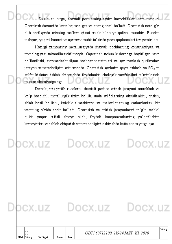 O’ lch
Va raq №  Hujjat Imzo Sana Va raq
ODTI 60712100. 1K-24 МЕТ.  KI . 2026    Shu   bilan   birga,   shaxtali   pechlarning   ayrim   kamchiliklari   ham   mavjud.
Oqartirish davomida katta hajmda gaz va chang hosil bo‘ladi. Oqartirish noto‘g‘ri
olib   borilganda   misning   ma’lum   qismi   shlak   bilan   yo‘qolishi   mumkin.   Bundan
tashqari, yuqori harorat va agressiv muhit ta’sirida pech qoplamalari tez yemiriladi.
Hozirgi   zamonaviy   metallurgiyada   shaxtali   pechlarning   konstruksiyasi   va
texnologiyasi   takomillashtirilmoqda.   Oqartirish   uchun   kislorodga   boyitilgan   havo
qo‘llanilishi,   avtomatlashtirilgan   boshqaruv   tizimlari   va   gaz   tozalash   qurilmalari
jarayon   samaradorligini   oshirmoqda.   Oqartirish   gazlarini   qayta   ishlash   va  SO   ni₂
sulfat   kislotasi   ishlab   chiqarishda   foydalanish   ekologik   xavfsizlikni   ta’minlashda
muhim ahamiyatga ega.
Demak,   mis-piritli   rudalarni   shaxtali   pechda   eritish   jarayoni   murakkab   va
ko‘p   bosqichli   metallurgik   tizim   bo‘lib,   unda   sulfidlarning   oksidlanishi,   eritish,
shlak   hosil   bo‘lishi,   issiqlik   almashinuvi   va   mahsulotlarning   qatlamlanishi   bir
vaqtning   o‘zida   sodir   bo‘ladi.   Oqartirish   va   eritish   jarayonlarini   to‘g‘ri   tashkil
qilish   yuqori   sifatli   shteyn   olish,   foydali   komponentlarning   yo‘qotilishini
kamaytirish va ishlab chiqarish samaradorligini oshirishda katta ahamiyatga ega.
20 