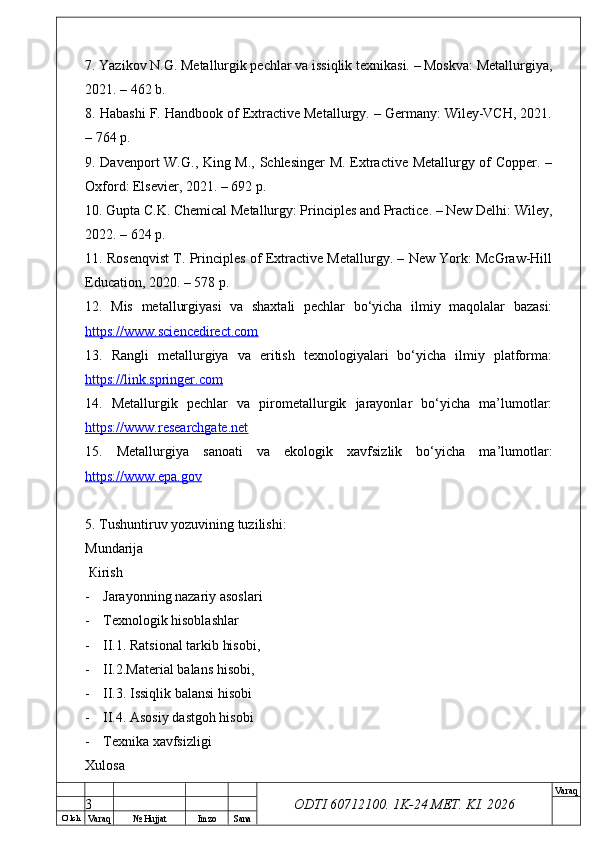 O’ lch
Va raq №  Hujjat Imzo Sana Va raq
ODTI 60712100. 1K-24 МЕТ.  KI . 20267. Yazikov N.G. Metallurgik pechlar va issiqlik texnikasi. – Moskva: Metallurgiya,
2021. – 462 b.
8. Habashi F. Handbook of Extractive Metallurgy. – Germany: Wiley-VCH, 2021.
– 764 p.
9. Davenport W.G., King M., Schlesinger M. Extractive Metallurgy of Copper. –
Oxford: Elsevier, 2021. – 692 p.
10. Gupta C.K. Chemical Metallurgy: Principles and Practice. – New Delhi: Wiley,
2022. – 624 p.
11. Rosenqvist T. Principles of Extractive Metallurgy. – New York: McGraw-Hill
Education, 2020. – 578 p.
12.   Mis   metallurgiyasi   va   shaxtali   pechlar   bo‘yicha   ilmiy   maqolalar   bazasi:
https://www.sciencedirect.com  
13.   Rangli   metallurgiya   va   eritish   texnologiyalari   bo‘yicha   ilmiy   platforma:
https://link.springer.com  
14.   Metallurgik   pechlar   va   pirometallurgik   jarayonlar   bo‘yicha   ma’lumotlar:
https://www.researchgate.net  
15.   Metallurgiya   sanoati   va   ekologik   xavfsizlik   bo‘yicha   ma’lumotlar:
https://www.epa.gov  
5.  Т ushuntiruv yozuvining tuzilishi: 
М undarija
  К irish
- Jarayonning nazariy asoslari
- Тех nologik hisoblashlar 
- II.1. Ratsional tarkib hisobi, 
- II.2.Material balans hisobi, 
- II.3. Issiqlik balansi hisobi
- II.4. Asosiy dastgoh hisobi
- Тех nika  ха vfsizligi 
Х ulosa  
3 