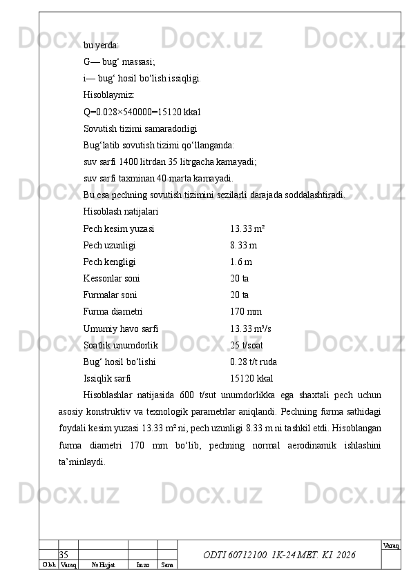 O’ lch
Va raq №  Hujjat Imzo Sana Va raq
ODTI 60712100. 1K-24 МЕТ.  KI . 2026bu yerda:
G— bug‘ massasi;
i— bug‘ hosil bo‘lish issiqligi.
Hisoblaymiz:
Q=0.028×540000=15120 kkal
Sovutish tizimi samaradorligi
Bug‘latib sovutish tizimi qo‘llanganda:
suv sarfi 1400 litrdan 35 litrgacha kamayadi;
suv sarfi taxminan 40 marta kamayadi.
Bu esa pechning sovutish tizimini sezilarli darajada soddalashtiradi.
Hisoblash natijalari
Pech kesim yuzasi  13.33 m²
Pech uzunligi  8.33 m
Pech kengligi  1.6 m
Kessonlar soni  20 ta
Furmalar soni  20 ta
Furma diametri  170 mm
Umumiy havo sarfi  13.33 m³/s
Soatlik unumdorlik  25 t/soat
Bug‘ hosil bo‘lishi  0.28 t/t ruda
Issiqlik sarfi  15120 kkal
Hisoblashlar   natijasida   600   t/sut   unumdorlikka   ega   shaxtali   pech   uchun
asosiy  konstruktiv  va texnologik  parametrlar  aniqlandi.  Pechning  furma sathidagi
foydali kesim yuzasi 13.33 m² ni, pech uzunligi 8.33 m ni tashkil etdi. Hisoblangan
furma   diametri   170   mm   bo‘lib,   pechning   normal   aerodinamik   ishlashini
ta’minlaydi.
35 