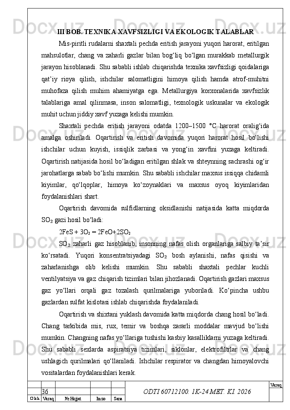 O’ lch
Va raq №  Hujjat Imzo Sana Va raq
ODTI 60712100. 1K-24 МЕТ.  KI . 2026III BOB. TEXNIKA XAVFSIZLIGI VA EKOLOGIK TALABLAR
Mis-piritli rudalarni shaxtali pechda eritish jarayoni yuqori harorat, eritilgan
mahsulotlar,   chang   va   zaharli   gazlar   bilan   bog‘liq   bo‘lgan   murakkab   metallurgik
jarayon hisoblanadi. Shu sababli ishlab chiqarishda texnika xavfsizligi qoidalariga
qat’iy   rioya   qilish,   ishchilar   salomatligini   himoya   qilish   hamda   atrof-muhitni
muhofaza   qilish   muhim   ahamiyatga   ega.   Metallurgiya   korxonalarida   xavfsizlik
talablariga   amal   qilinmasa,   inson   salomatligi,   texnologik   uskunalar   va   ekologik
muhit uchun jiddiy xavf yuzaga kelishi mumkin.
Shaxtali   pechda   eritish   jarayoni   odatda   1200–1500   °C   harorat   oralig‘ida
amalga   oshiriladi.   Oqartirish   va   eritish   davomida   yuqori   harorat   hosil   bo‘lishi
ishchilar   uchun   kuyish,   issiqlik   zarbasi   va   yong‘in   xavfini   yuzaga   keltiradi.
Oqartirish natijasida hosil bo‘ladigan eritilgan shlak va shteynning sachrashi og‘ir
jarohatlarga sabab bo‘lishi mumkin. Shu sababli ishchilar maxsus issiqqa chidamli
kiyimlar,   qo‘lqoplar,   himoya   ko‘zoynaklari   va   maxsus   oyoq   kiyimlaridan
foydalanishlari shart.
Oqartirish   davomida   sulfidlarning   oksidlanishi   natijasida   katta   miqdorda
SO  gazi hosil bo‘ladi:₂
2FeS + 3O
2  = 2FeO+2SO
2
SO   zaharli   gaz   hisoblanib,   insonning   nafas   olish   organlariga   salbiy   ta’sir	
₂
ko‘rsatadi.   Yuqori   konsentratsiyadagi   SO   bosh   aylanishi,   nafas   qisishi   va	
₂
zaharlanishga   olib   kelishi   mumkin.   Shu   sababli   shaxtali   pechlar   kuchli
ventilyatsiya va gaz chiqarish tizimlari bilan jihozlanadi. Oqartirish gazlari maxsus
gaz   yo‘llari   orqali   gaz   tozalash   qurilmalariga   yuboriladi.   Ko‘pincha   ushbu
gazlardan sulfat kislotasi ishlab chiqarishda foydalaniladi.
Oqartirish va shixtani yuklash davomida katta miqdorda chang hosil bo‘ladi.
Chang   tarkibida   mis,   rux,   temir   va   boshqa   zararli   moddalar   mavjud   bo‘lishi
mumkin. Changning nafas yo‘llariga tushishi kasbiy kasalliklarni yuzaga keltiradi.
Shu   sababli   sexlarda   aspiratsiya   tizimlari,   siklonlar,   elektrofiltrlar   va   chang
ushlagich   qurilmalari   qo‘llaniladi.   Ishchilar   respirator   va   changdan   himoyalovchi
vositalardan foydalanishlari kerak.
36 
