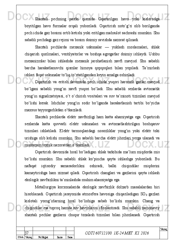 O’ lch
Va raq №  Hujjat Imzo Sana Va raq
ODTI 60712100. 1K-24 МЕТ.  KI . 2026Shaxtali   pechning   pastki   qismida   Oqartirilgan   havo   yoki   kislorodga
boyitilgan   havo   furmalar   orqali   yuboriladi.   Oqartirish   noto‘g‘ri   olib   borilganda
pech ichida gaz bosimi ortib ketishi yoki eritilgan mahsulot sachrashi mumkin. Shu
sababli pechdagi gaz rejimi va bosim doimiy ravishda nazorat qilinadi.
Shaxtali   pechlarda   mexanik   uskunalar   —   yuklash   moslamalari,   shlak
chiqarish   qurilmalari,   ventilyatorlar   va   boshqa   agregatlar   doimiy   ishlaydi.   Ushbu
mexanizmlar   bilan   ishlashda   mexanik   jarohatlanish   xavfi   mavjud.   Shu   sababli
barcha   harakatlanuvchi   qismlar   himoya   qopqoqlari   bilan   yopiladi.   Ta’mirlash
ishlari faqat uskunalar to‘liq to‘xtatilgandan keyin amalga oshiriladi.
Oqartirish   va   eritish   davomida   pech   ichida   yuqori   haroratli   gazlar   mavjud
bo‘lgani   sababli   yong‘in   xavfi   yuqori   bo‘ladi.   Shu   sababli   sexlarda   avtomatik
yong‘in signalizatsiyasi,  o‘t  o‘chirish vositalari  va suv  ta’minoti  tizimlari  mavjud
bo‘lishi   kerak.   Ishchilar   yong‘in   sodir   bo‘lganda   harakatlanish   tartibi   bo‘yicha
maxsus tayyorgarlikdan o‘tkaziladi.
Shaxtali   pechlarda   elektr   xavfsizligi   ham   katta   ahamiyatga   ega.   Oqartirish
sexlarida   katta   quvvatli   elektr   uskunalari   va   avtomatlashtirilgan   boshqaruv
tizimlari   ishlatiladi.   Elektr   tarmoqlaridagi   nosozliklar   yong‘in   yoki   elektr   toki
urishiga olib kelishi mumkin. Shu sababli barcha elektr jihozlari yerga ulanadi va
muntazam texnik nazoratdan o‘tkaziladi.
Oqartirish davomida hosil bo‘ladigan shlak tarkibida ma’lum miqdorda mis
bo‘lishi   mumkin.   Shu   sababli   shlak   ko‘pincha   qayta   ishlashga   yuboriladi.   Bu
nafaqat   iqtisodiy   samaradorlikni   oshiradi,   balki   chiqindilar   miqdorini
kamaytirishga   ham   xizmat   qiladi.   Oqartirish   changlari   va   gazlarini   qayta   ishlash
ekologik xavfsizlikni ta’minlashda muhim ahamiyatga ega.
Metallurgiya   korxonalarida   ekologik   xavfsizlik   dolzarb   masalalardan   biri
hisoblanadi.   Oqartirish   jarayonida   atmosfera   havosiga   chiqariladigan   SO   gazlari₂
kislotali   yomg‘irlarning   hosil   bo‘lishiga   sabab   bo‘lishi   mumkin.   Chang   va
chiqindilar esa tuproq hamda suv havzolarini ifloslantiradi. Shu sababli zamonaviy
shaxtali   pechlar   gazlarni   chuqur   tozalash   tizimlari   bilan   jihozlanadi.   Oqartirish
37 