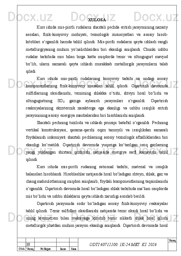 O’ lch
Va raq №  Hujjat Imzo Sana Va raq
ODTI 60712100. 1K-24 МЕТ.  KI . 2026XULOSA
Kurs ishida mis-piritli rudalarni shaxtali pechda eritish jarayonining nazariy
asoslari,   fizik-kimyoviy   mohiyati,   texnologik   xususiyatlari   va   asosiy   hisob-
kitoblari   o‘rganildi   hamda   tahlil   qilindi.   Mis-piritli   rudalarni   qayta   ishlash   rangli
metallurgiyaning   muhim   yo‘nalishlaridan   biri   ekanligi   aniqlandi.   Chunki   ushbu
rudalar   tarkibida   mis   bilan   birga   katta   miqdorda   temir   va   oltingugurt   mavjud
bo‘lib,   ularni   samarali   qayta   ishlash   murakkab   metallurgik   jarayonlarni   talab
qiladi.
Kurs   ishida   mis-piritli   rudalarning   kimyoviy   tarkibi   va   undagi   asosiy
komponentlarning   fizik-kimyoviy   xossalari   tahlil   qilindi.   Oqartirish   davomida
sulfidlarning   oksidlanishi,   temirning   shlakka   o‘tishi,   shteyn   hosil   bo‘lishi   va
oltingugurtning   SO   gaziga   aylanish   jarayonlari   o‘rganildi.   Oqartirish₂
reaksiyalarining   ekzotermik   xarakterga   ega   ekanligi   va   ushbu   issiqlik   eritish
jarayonining asosiy energiya manbalaridan biri hisoblanishi aniqlandi.
Shaxtali   pechning   tuzilishi   va   ishlash   prinsipi   batafsil   o‘rganildi.   Pechning
vertikal   konstruksiyasi,   qarama-qarshi   oqim   tamoyili   va   issiqlikdan   samarali
foydalanish   imkoniyati   shaxtali   pechlarning   asosiy   texnologik   afzalliklaridan   biri
ekanligi   ko‘rsatildi.   Oqartirish   davomida   yuqoriga   ko‘tarilgan   issiq   gazlarning
yangi   yuklangan   shixtani   qizdirishi   natijasida   energiya   sarfi   kamayishi   tahlil
qilindi.
Kurs   ishida   mis-piritli   rudaning   ratsional   tarkibi,   material   va   issiqlik
balanslari hisoblandi. Hisoblashlar natijasida hosil bo‘ladigan shteyn, shlak, gaz va
chang mahsulotlarining miqdori aniqlanib, foydali komponentlarning taqsimlanishi
o‘rganildi. Oqartirish davomida hosil bo‘ladigan shlak tarkibida ma’lum miqdorda
mis bo‘lishi va ushbu shlaklarni qayta ishlash zarurligi asoslab berildi.
Oqartirish   jarayonida   sodir   bo‘ladigan   asosiy   fizik-kimyoviy   reaksiyalar
tahlil qilindi. Temir sulfidlari oksidlanishi natijasida temir oksidi hosil bo‘lishi va
uning   kremnezem   bilan   reaksiyaga   kirishib   temir   silikatli   shlak   hosil   qilishi
metallurgik jihatdan muhim jarayon ekanligi aniqlandi. Oqartirish davomida hosil
39 