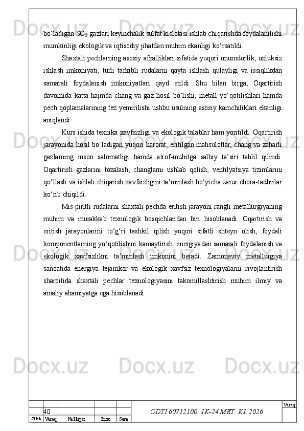 O’ lch
Va raq №  Hujjat Imzo Sana Va raq
ODTI 60712100. 1K-24 МЕТ.  KI . 2026bo‘ladigan SO  gazlari keyinchalik sulfat kislotasi ishlab chiqarishda foydalanilishi₂
mumkinligi ekologik va iqtisodiy jihatdan muhim ekanligi ko‘rsatildi.
Shaxtali pechlarning asosiy afzalliklari sifatida yuqori unumdorlik, uzluksiz
ishlash   imkoniyati,   turli   tarkibli   rudalarni   qayta   ishlash   qulayligi   va   issiqlikdan
samarali   foydalanish   imkoniyatlari   qayd   etildi.   Shu   bilan   birga,   Oqartirish
davomida   katta   hajmda   chang   va   gaz   hosil   bo‘lishi,   metall   yo‘qotilishlari   hamda
pech qoplamalarining tez yemirilishi ushbu usulning asosiy kamchiliklari ekanligi
aniqlandi.
Kurs ishida texnika xavfsizligi va ekologik talablar ham yoritildi. Oqartirish
jarayonida hosil bo‘ladigan yuqori harorat, eritilgan mahsulotlar, chang va zaharli
gazlarning   inson   salomatligi   hamda   atrof-muhitga   salbiy   ta’siri   tahlil   qilindi.
Oqartirish   gazlarini   tozalash,   changlarni   ushlab   qolish,   ventilyatsiya   tizimlarini
qo‘llash va ishlab chiqarish xavfsizligini ta’minlash bo‘yicha zarur chora-tadbirlar
ko‘rib chiqildi.
Mis-piritli rudalarni shaxtali pechda eritish jarayoni rangli metallurgiyaning
muhim   va   murakkab   texnologik   bosqichlaridan   biri   hisoblanadi.   Oqartirish   va
eritish   jarayonlarini   to‘g‘ri   tashkil   qilish   yuqori   sifatli   shteyn   olish,   foydali
komponentlarning yo‘qotilishini kamaytirish, energiyadan samarali foydalanish va
ekologik   xavfsizlikni   ta’minlash   imkonini   beradi.   Zamonaviy   metallurgiya
sanoatida   energiya   tejamkor   va   ekologik   xavfsiz   texnologiyalarni   rivojlantirish
sharoitida   shaxtali   pechlar   texnologiyasini   takomillashtirish   muhim   ilmiy   va
amaliy ahamiyatga ega hisoblanadi.
40 