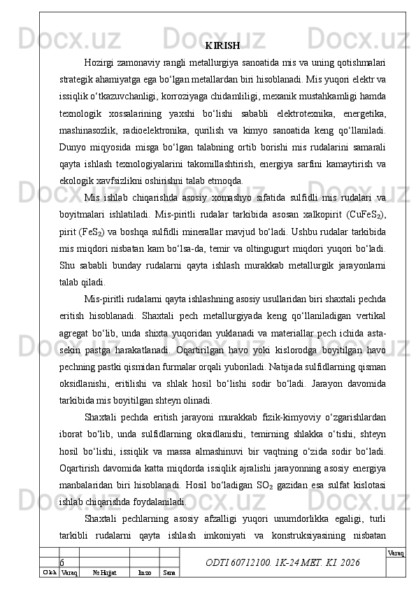 O’ lch
Va raq №  Hujjat Imzo Sana Va raq
ODTI 60712100. 1K-24 МЕТ.  KI . 2026KIRISH
Hozirgi zamonaviy rangli metallurgiya sanoatida mis va uning qotishmalari
strategik ahamiyatga ega bo‘lgan metallardan biri hisoblanadi. Mis yuqori elektr va
issiqlik o‘tkazuvchanligi, korroziyaga chidamliligi, mexanik mustahkamligi hamda
texnologik   xossalarining   yaxshi   bo‘lishi   sababli   elektrotexnika,   energetika,
mashinasozlik,   radioelektronika,   qurilish   va   kimyo   sanoatida   keng   qo‘llaniladi.
Dunyo   miqyosida   misga   bo‘lgan   talabning   ortib   borishi   mis   rudalarini   samarali
qayta   ishlash   texnologiyalarini   takomillashtirish,   energiya   sarfini   kamaytirish   va
ekologik xavfsizlikni oshirishni talab etmoqda.
Mis   ishlab   chiqarishda   asosiy   xomashyo   sifatida   sulfidli   mis   rudalari   va
boyitmalari   ishlatiladi.   Mis-piritli   rudalar   tarkibida   asosan   xalkopirit   (CuFeS ),₂
pirit (FeS ) va boshqa sulfidli minerallar mavjud bo‘ladi. Ushbu rudalar tarkibida	
₂
mis miqdori nisbatan kam bo‘lsa-da, temir va oltingugurt miqdori yuqori bo‘ladi.
Shu   sababli   bunday   rudalarni   qayta   ishlash   murakkab   metallurgik   jarayonlarni
talab qiladi.
Mis-piritli rudalarni qayta ishlashning asosiy usullaridan biri shaxtali pechda
eritish   hisoblanadi.   Shaxtali   pech   metallurgiyada   keng   qo‘llaniladigan   vertikal
agregat   bo‘lib,   unda   shixta   yuqoridan   yuklanadi   va   materiallar   pech   ichida   asta-
sekin   pastga   harakatlanadi.   Oqartirilgan   havo   yoki   kislorodga   boyitilgan   havo
pechning pastki qismidan furmalar orqali yuboriladi. Natijada sulfidlarning qisman
oksidlanishi,   eritilishi   va   shlak   hosil   bo‘lishi   sodir   bo‘ladi.   Jarayon   davomida
tarkibida mis boyitilgan shteyn olinadi.
Shaxtali   pechda   eritish   jarayoni   murakkab   fizik-kimyoviy   o‘zgarishlardan
iborat   bo‘lib,   unda   sulfidlarning   oksidlanishi,   temirning   shlakka   o‘tishi,   shteyn
hosil   bo‘lishi,   issiqlik   va   massa   almashinuvi   bir   vaqtning   o‘zida   sodir   bo‘ladi.
Oqartirish davomida  katta miqdorda issiqlik  ajralishi  jarayonning asosiy  energiya
manbalaridan   biri   hisoblanadi.   Hosil   bo‘ladigan   SO   gazidan   esa   sulfat   kislotasi	
₂
ishlab chiqarishda foydalaniladi.
Shaxtali   pechlarning   asosiy   afzalligi   yuqori   unumdorlikka   egaligi,   turli
tarkibli   rudalarni   qayta   ishlash   imkoniyati   va   konstruksiyasining   nisbatan
6 