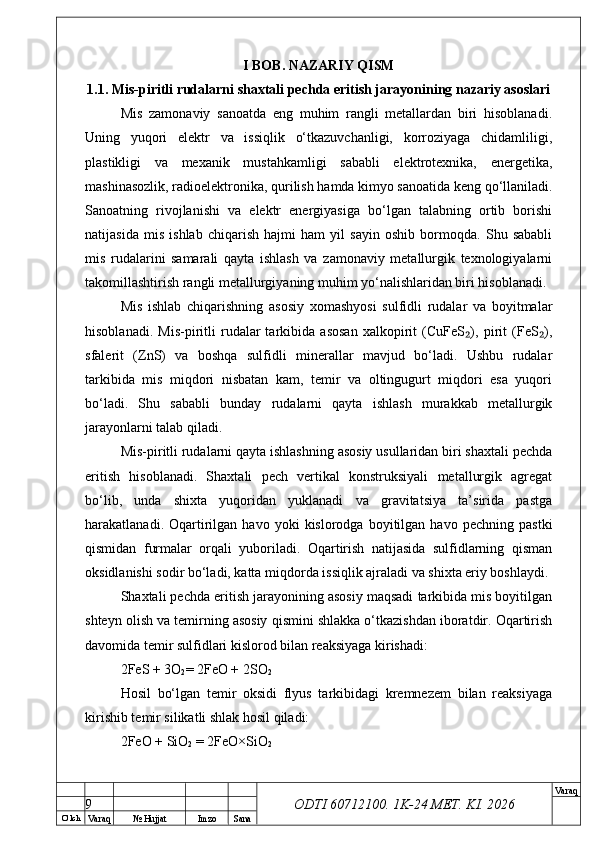 O’ lch
Va raq №  Hujjat Imzo Sana Va raq
ODTI 60712100. 1K-24 МЕТ.  KI . 2026I BOB. NAZARIY QISM
1.1. Mis-piritli rudalarni shaxtali pechda eritish jarayonining nazariy asoslari
Mis   zamonaviy   sanoatda   eng   muhim   rangli   metallardan   biri   hisoblanadi.
Uning   yuqori   elektr   va   issiqlik   o‘tkazuvchanligi,   korroziyaga   chidamliligi,
plastikligi   va   mexanik   mustahkamligi   sababli   elektrotexnika,   energetika,
mashinasozlik, radioelektronika, qurilish hamda kimyo sanoatida keng qo‘llaniladi.
Sanoatning   rivojlanishi   va   elektr   energiyasiga   bo‘lgan   talabning   ortib   borishi
natijasida   mis   ishlab   chiqarish   hajmi   ham   yil   sayin   oshib   bormoqda.   Shu   sababli
mis   rudalarini   samarali   qayta   ishlash   va   zamonaviy   metallurgik   texnologiyalarni
takomillashtirish rangli metallurgiyaning muhim yo‘nalishlaridan biri hisoblanadi.
Mis   ishlab   chiqarishning   asosiy   xomashyosi   sulfidli   rudalar   va   boyitmalar
hisoblanadi.   Mis-piritli   rudalar   tarkibida   asosan   xalkopirit   (CuFeS ),   pirit   (FeS ),₂ ₂
sfalerit   (ZnS)   va   boshqa   sulfidli   minerallar   mavjud   bo‘ladi.   Ushbu   rudalar
tarkibida   mis   miqdori   nisbatan   kam,   temir   va   oltingugurt   miqdori   esa   yuqori
bo‘ladi.   Shu   sababli   bunday   rudalarni   qayta   ishlash   murakkab   metallurgik
jarayonlarni talab qiladi.
Mis-piritli rudalarni qayta ishlashning asosiy usullaridan biri shaxtali pechda
eritish   hisoblanadi.   Shaxtali   pech   vertikal   konstruksiyali   metallurgik   agregat
bo‘lib,   unda   shixta   yuqoridan   yuklanadi   va   gravitatsiya   ta’sirida   pastga
harakatlanadi.  Oqartirilgan  havo   yoki   kislorodga   boyitilgan  havo   pechning   pastki
qismidan   furmalar   orqali   yuboriladi.   Oqartirish   natijasida   sulfidlarning   qisman
oksidlanishi sodir bo‘ladi, katta miqdorda issiqlik ajraladi va shixta eriy boshlaydi.
Shaxtali pechda eritish jarayonining asosiy maqsadi tarkibida mis boyitilgan
shteyn olish va temirning asosiy qismini shlakka o‘tkazishdan iboratdir. Oqartirish
davomida temir sulfidlari kislorod bilan reaksiyaga kirishadi:
2FeS + 3O
2 = 2FeO + 2SO
2
Hosil   bo‘lgan   temir   oksidi   flyus   tarkibidagi   kremnezem   bilan   reaksiyaga
kirishib temir silikatli shlak hosil qiladi:
2FeO + SiO
2  = 2FeO×SiO
2
9 