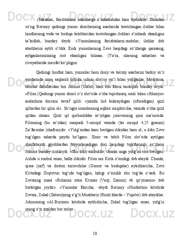   (Masalan,   farishtalarni   odamlarga   o‘xshatishdan   ham   tiyiladilar.   Shundan
so‘ng   Beruniy   qadimgi   yunon   shoirlarining   asarlarida   tasvirlangan   ilohlar   bilan
hindlarning   veda   va   boshqa   kitoblaridan   tasvirlangan   ilohlari   o‘xshash   ekanligini
ta’kidlab,   bunday   deydi:   «Yunonlarning   farishtalarni-xudolar,   ilohlar   deb
atashlarini   aytib   o‘tdik.   Endi   yunonlarning   Zevs   haqidagi   so‘zlariga   qarasang,
aytganlarimizning   rost   ekanligini   bilasan.   (Ya’ni,   ularning   xabarlari   va
rivoyatlarida xurofat ko‘pligini.
Qadimgi   hindlar   ham,   yunonlar   ham   ilmiy   va   tarixiy   asarlarini   badiiy   so‘z
yordamida   uzoq   saqlanib   qolishi   uchun   she’riy   yo‘l   bilan   yozganlar.   Meditsina,
tabobat   daholaridan   biri   Jolinus   (Galen)   ham   shu   fikrni   tasdiqlab   bunday   deydi:
«Filon (Qadimgi yunon shoiri o‘z she’rida o‘sha topishmoq usuli bilan «filuniyo»
aralashma   dorisini   tavsif   qilib:   «yaxshi   hid   kukraydigan   (ufuradigan)   qizil
qillardan bir qilni ol». So‘ngra insonlarning aqllari miqdoricha, vaznda o‘sha qizil
qildan   olasan.   Qizil   qil   qurbonlikka   so‘yilgan   jonivorning   qoni   ma’nosida.
Filonning   (bu   so‘zdan)   maqsadi   5-misqol   vaznda   (bir   misqol   4,25   gramm)
Za’faronlar (shafron)dir. «Yolg‘ondan kam berilgan ildizdan ham ol, u ildiz Zevs
tug‘ilgan   saharda   paydo   bo‘lgan».   Shoir   va   tabib   Filon   she’rida   aytilgan
shiofabaxsh   giyohlardan   tayyorlanadigan   dori   haqidagi   topishmoqli   so‘zlarni
Jolinus bunday izohlaydi: «Shu ildiz sunbuldir, chunki unga yolg‘on ism berilgan.
Aslida u sunbul emas, balki ildizdir. Filon uni Krita o‘simligi deb ataydi. Chunki,
qissa   (mif)   va   doston   tuzuvchilar   (Gomer   va   boshqalar)   aytishlaricha,   Zevs
Kritadagi   Diqtovun   tog‘ida   tug‘ilgan,   haligi   o‘simlik   shu   tog‘da   o‘sadi.   Bu
Zevsning   onasi   «Bolamni   otasi   Kronas   (Vaqt,   Zamon)   eb   qo‘ymasin»   deb
berkitgan   joydir».   «Yunonlar   fikricha,   -deydi   Beruniy   «Hindiston»   kitobida
Zevsni, Zuhal (Saturn)ning o‘g‘li Mushtariy (Rimli klarda – Yupiter) deb ataydilar.
Jolinusning   «Al-Burxon»   kitobida   aytilishicha,   Zuhal   tug‘ilgan   emas,   yolg‘iz
uning o‘zi azaldan bor xolos.
10 