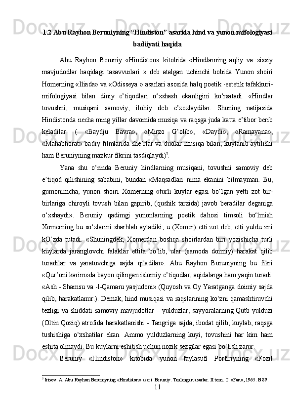 1.2 Abu Rayhon Beruniyning “Hindiston” asarida hind va yunon mifologiyasi
badiiyati haqida
Abu   Rayhon   Beruniy   «Hindiston»   kitobida   «Hindlarning   aqliy   va   xissiy
mavjudodlar   haqidagi   tasavvurlari   »   deb   atalgan   uchinchi   bobida   Yunon   shoiri
Homerning «Iliada» va «Odisseya » asarlari asosida halq poetik -estetik tafakkuri-
mifologiyasi   bilan   diniy   e’tiqodlari   o‘xshash   ekanligini   ko‘rsatadi.   «Hindlar
tovushni,   musiqani   samoviy,   ilohiy   deb   e’zozlaydilar.   Shuning   natijasida
Hindistonda necha ming yillar davomida musiqa va raqsga juda katta e’tibor berib
keladilar.   (   «Baydju   Bavra»,   «Mirzo   G‘olib»,   «Daydi»,   «Ramayana»,
«Mahabhorat» badiy filmlarida she’rlar va duolar musiqa bilan, kuylanib aytilishi
ham Beruniyning mazkur fikrini tasdiqlaydi) 5
. 
Yana   shu   o‘rinda   Beruniy   hindlarning   musiqani,   tovushni   samoviy   deb
e’tiqod   qilishining   sababini,   bundan   «Maqsadlari   nima   ekanini   bilmayman.   Bu,
gumonimcha,   yunon   shoiri   Xomerning   «turli   kuylar   egasi   bo‘lgan   yetti   zot   bir-
birlariga   chiroyli   tovush   bilan   gapirib,   (qushik   tarzida)   javob   beradilar   deganiga
o‘xshaydi».   Beruniy   qadimgi   yunonlarning   poetik   dahosi   timsoli   bo‘lmish
Xomerning  bu  so‘zlarini  sharhlab   aytadiki,  u  (Xomer)   etti  zot   deb,  etti   yuldu  zni
kO‘zda   tutadi.   «Shuningdek,   Xomerdan   boshqa   shoirlardan   biri   yozishicha   turli
kuylarda   jaranglovchi   falaklar   ettita   bo‘lib,   ular   (samoda   doimiy)   harakat   qilib
turadilar   va   yaratuvchiga   sajda   qiladilar».   Abu   Rayhon   Buruniyning   bu   fikri
«Qur’oni karim»da bayon qilingan islomiy e’tiqodlar, aqidalarga ham yaqin turadi.
«Ash - Shamsu va -l-Qamaru yasjudoni» (Quyosh va Oy Yaratganga doimiy sajda
qilib, harakatlanur.). Demak, hind musiqasi va raqslarining ko‘zni qamashtiruvchi
tezligi va shiddati  samoviy mavjudotlar  – yulduzlar, sayyoralarning Qutb yulduzi
(Oltin Qoziq) atrofida harakatlanishi - Tangriga sajda, ibodat qilib, kuylab, raqsga
tushishiga   o‘xshatilar   ekan.   Ammo   yulduzlarning   kuyi,   tovushini   har   kim   ham
eshita olmaydi. Bu kuylarni eshitish uchun nozik sezgilar egasi bo‘lish zarur. 
Beruniy   «Hindiston»   kitobida   yunon   faylasufi   Porfiriyning   «Fozil
5
 Irisov. A. Abu Rayhon Beruniyning «Hindiston» asari. Beruniy. Tanlangan asarlar. II tom. T . « Fan », 1965.  B .89.
11 