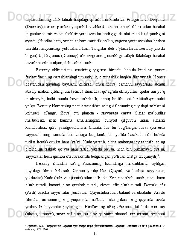 faylasuflarning falak tabiati haqidagi qarashlari» kitobidan Pifogorus va Divjonus
(Dionisiy)   osmon   jismlari   yoqimli   tovushlarda   tarann   um   qilishlari   bilan   harakat
qilganlarida mislsiz va shaklsiz yaratuvchilar borligiga dalolat qiladilar deganligini
aytadi. (Hindlar ham, yunonlar ham mushrik bo‘lib, yagona yaratuvchidan boshqa
farishta maqomidagi yulduzlarni  ham  Tangrilar  deb o‘ylash larini  Beruniy yaxshi
bilgan)  U,  Divjonus   (Dionisiy)  o‘z  sezgisining  nozikligi  tufayli   falakdagi  harakat
tovushini eshita olgan, deb tushuntiradi. 
Beruniy   «Hindiston»   asarining   yigirma   birinchi   bobida   hind   va   yunon
faylasuflarining qarashlaridagi umumiylik, o‘xshashlik haqida fikr yuritib, Homer
dostonidan   quyidagi   baytlarni   keltiradi:   «Sen   (Zevs)   osmonni   sayyoralar,   uchun
abadiy makon qilding, uni (efirni) shamollar qo‘zg‘ata olmaydilar, qorlar uni yo‘q
qilolmaydi,   balki   bunda   havo   ko‘mko‘k,   ochiq   bo‘lib,   uni   berkitadigan   bulut
yo‘q». Beruniy Homerning poetik tasviridan so‘ng Aflotunning quyidagi so‘zlarini
keltiradi:   «Tangri   (Zevs)   etti   planeta   -   sayyoraga   qarata,   Sizlar   ma’budlar
ma’budisiz,   men   hamma   amallaringizni   bunyod   qilguvch   iman,   sizlarni
kamchiliksiz   qilib   yaratguvchiman.   Chunki,   har   bir   bog‘langan   narsa   (bu   erda
sayyoralarning   samoda   bir   doiraga   bog‘lanib,   bir   yo‘lda   harakatlanishi   ko‘zda
tutilsa kerak) echilsa ham (ya’ni, Xudo yaratib, o‘sha makonga joylashtirib, so‘ng
o‘z   holiga   tashlab   qo‘ysa   ham   tartibi   yaxshi   bo‘lsa,   hech   biri   buzilmaydi   (ya’ni,
sayyoralar hech qachon o‘z harakatida belgilangan yo‘lidan chetga chiqmaydi) 6
.
Beruniy   shundan   so‘ng   Arastuning   Iskandarga   maktublarida   aytilgan
quyidagi   fikrini   keltiradi.   Osmon   yoritqichlar   (Quyosh   va   boshqa   sayyoralar,
yulduzlar) Xudo (ruhi va «jismi») bilan to‘liqdir. Erni suv o‘rab turadi, suvni havo
o‘rab   turadi,   havoni   olov   qurshab   turadi,   olovni   efir   o‘rab   turadi.   Demak,   efir
(Arsh)  barcha sayyo ralar, jumladan, Quyoshdan  ham  baland va olisdadir. Arastu
fikricha,   osmonning   eng   yuqorisida   ma’bud   -   «tangrilar»,   eng   quyisida   suvda
yashovchi   hayvonlar   joylashgan.   Hindlarning   «Boju-Purona»   kitobida   erni   suv
(okean,   ummon),   suvni   sof   olov,   bu   olov   qa   vatini   shamol,   uni   osmon,   osmonni
6
  Арендс.   А.К.     Окружениэ   Беруни   при   дворе   перв   ўх   газневидов.   Беруний.   Клетию   со   дня   рождения.   Т.
«Фан», 1973.  C .69.
12 