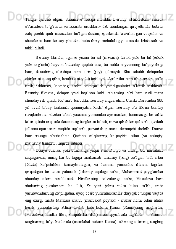 Tangri   qamrab   olgan.   Shunisi   e’tiborga   molikki,   Beruniy   «Hindiston»   asarida
«Vasudeva   to‘g‘risida   va   Bxarata   urushlari»   deb   nomlangan   qirq   ettinchi   bobida
xalq   poetik   ijodi   maxsullari   bo‘lgan   doston,   eposlarida   tasvirlan   gan   voqealar   va
shaxslarni   ham   tarixiy   jihatdan   holis-ilmiy   metodologiya   asosida   tekshiradi   va
tahlil qiladi. 
Beruniy fikricha, agar  er  yuzini  bir  xil  (mevasiz)  daraxt  yoki  bir  hil  (erkak
yoki   urg‘ochi)   hayvon   butunlay   qoplab   olsa,   bu   holda   hayvonning   ko‘payishiga
ham,   daraxtning   o‘sishiga   ham   o‘rin   (joy)   qolmaydi.   Shu   sababli   dehqonlar
ekinlarini o‘toq qilib, keraksizini yulib tashlaydi. Asalarilar ham o‘z jinsidan bo‘la
turib,   ishlamay,   kuvadagi   asalni   bekorga   eb   yotadiganlarini   o‘ldirib   tashlaydi.
Beruniy   fikricha,   dehqon   yoki   bog‘bon   kabi,   tabiatning   o‘zi   ham   xudi   mana
shunday ish qiladi. Ko‘rinib turibdiki, Beruniy ingliz olimi Charlz Darvindan 800
yil   avval   tabiiy   tanlanish   qonuniyatini   kashf   etgan.   Beruniy   o‘z   fikrini   bunday
rivojlantiradi: «Lekin tabiat yaxshini yomondan ayirmasdan, hammasiga bir xilda
ta’sir qilishi orqasida daraxtning barglarini to‘kib, meva qilishdan qoldirib, quritadi
(alloma agar inson vaqtida sug‘orib, parvarish qilmasa, demoqchi shekilli. Dunyo
ham   shunga   o‘xshashdir.   Qachon   xalqlarning   ko‘payishi   bilan   (va   ahloqiy,
ma’naviy tanazzul, inqiroz sababli. 
Dunyo buzilsa,  yoki  buzilishga  yaqin etsa,  Dunyo va undagi  bor  narsalarni
saqlaguvchi,   uning   har   bo‘lagiga   marhamati   umumiy   (teng)   bo‘lgan,   tadb   irkor
(Xudo)   ko‘pchilikni   kamaytiradigan,   va   hamma   yomonlik   ildizini   tagidan
qirqadigan   bir   zotni   yuboradi   (Islomiy   aqidaga   ko‘ra,   Muhammad   payg‘ambar
shunday   odam   hisoblanadi.   Hindlarning   da’volariga   ko‘ra,   Vasudeva   ham
shularning   jumlasidan   bo   ’lib,   Er   yuzi   jabru   zulm   bilan   to‘lib,   unda
yashovchilarning ko‘pligidan, oyoq bosib yurishlaridan Er chayqalib turgan vaqtda
eng   oxirgi   marta   Matxura   shahri   (mamlakat   poytaxt   -   shahar   nomi   bilan   atalsa
kerak,   yunonlardagi   Afina   davlati   kabi   hokimi   Kansa   (Xansa)ning   singlisidan
(Vasudeva,   hindlar   fikri,   e’tiqodicha   -iloh)   inson   qiyofasida   tug‘iladi.   …   Ammo,
singlisining   to‘yi   kunlarida   (mamlakat   hokimi   Kansa):   «Sening   o‘liming   singling
13 