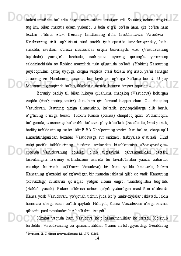 bolasi tarafidan bo‘ladi» degan ovoz -nidoni eshitgan edi. Shuning uchun, singlisi
tug‘ishi   bilan   maxsus   odam   yuborib,   u   bola   o‘g‘il   bo‘lsa   ham,   qiz   bo‘lsa   ham
tezdan   o‘ldirar   edi».   Beruniy   hindlarning   ilohi   hisoblanuvchi   Vasudeva   -
Krishnaning   sirli   tug‘ilishini   hind   poetik   ijodi-eposida   tasvirlanganiday,   badii
shaklda,   ravshan,   obrazli   manzaralar   orqali   tasvirlaydi:   «Bu   (Vasudevaning
tug‘ilishi)   yomg‘irli   kechada,   xadrapada   oyining   qorong‘u   yarmining
sakkizinchisida   oy   Rohine   manzilida   tulu   qilganida   bo‘ladi.   (Hokim)   Kansaning
poyloqchilari   qattiq   uyquga   ketgan   vaqtida   otasi   bolani   o‘g‘irlab,   ya’ni   (enaga)
Jasuning   eri   Nandaning   qoramol   bog‘laydigan   og‘iliga   ko‘tarib   boradi.   U   joy
Matxuraning yaqinida bo‘lib, ikkalasi o‘rtasida Jamuna daryosi oqar edi» 
Beruniy   badiiy   til   bilan   hikoya   qilishicha   chaqaloq   (Vasudeva)   keltirgan
vaqtda   (cho‘ponning   xotini)   Jasu   ham   qiz   farzand   tuqqan   ekan.   Ota   chaqaloq
Vasudevani   Jasuning   qiziga   almashtirib,   ko‘tarib,   poyloqchilarga   olib   borib,
o‘g‘lining   o‘rniga   beradi.   Hokim   Kansa   (Xansa)   chaqaloq   qizni   o‘ldirmoqchi
bo‘lganida, u osmonga ko‘tarilib, ko‘zdan g‘oyib bo‘ladi (Bu albatta, hind poetik,
badiiy  tafakkurining  mahsulidir   F.B.)   Cho‘ponning  xotini   Jasu   bo‘lsa,   chaqalog‘I
almashtirilganidan   bexabar   Vasudevaga   sut   emizadi,   tarbiyalab   o‘stiradi.   Hind
xalqi-poetik   tafakkurining   durdona   asrlaridan   hisoblanmish   «Bxagavadgita»
eposida   Vasudevaning   bolaligi,   o‘sib   ulg‘ayishi,   qahramonliklari   batafsil
tasvirlangan.   Beruniy   «Hindiston»   asarida   bu   tavsilotlardan   yaxshi   xabardor
ekanligi   ko‘rinadi:   «(O‘smir   Vasudeva)   bir   kuni   yo‘lda   ketaturib,   hokim
Kansaning   g‘azabini   qo‘zg‘aydigan   bir   muncha   ishlarni   qilib   qo‘yadi:   Kansaning
(xovuzdagi)   nilufarini   qo‘riqlab   yotgan   ilonni   engib,   tumshug‘idan   bog‘lab,
(etaklab   yuradi).   Bolani   o‘ldirish   uchun   qo‘yib   yuborilgan   mast   filni   o‘ldiradi.
Kansa   yosh   Vasudevani   yo‘qotish   uchun   juda   ko‘p   makr-xiylalar   ishlatadi,   lekin
hammasi   o‘ziga   zarar   bo‘lib   qaytadi.   Nihoyat,   Kansa   Vasudevani   o‘ziga   xizmat
qiluvchi paxlovonlardan biri bo‘lishini istaydi 7
. 
Xizmat   vaqtida   ham   Vasudeva   ko‘p   qahramonliklar   ko‘rsatadi.   Ko‘rinib
turibdiki,   Vasudevaning   bu   qahramonliklari   Yunon   mifologiyasidagi   Geraklning
7
 Булгаков. П. Г. Жизнь и труды Беруни. M. 1972. С.368.
14 