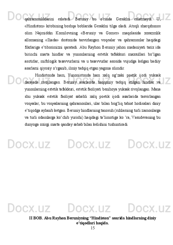 qahramonliklarini   eslatadi.   Beruniy   bu   o‘rinda   Geraklni   eslatmaydi.   U,
«Hindiston» kitobining boshqa boblarida Geraklni tilga oladi. Atoqli sharqshunos
olim   Najmiddin   Komilovning   «Beruniy   va   Gomer»   maqolasida   xorazmlik
allomaning   «Iliada»   dostonida   tasvirlangan   voqealar   va   qahramonlar   haqidagi
fikrlariga   e’tiborimizni   qaratadi.   Abu  Rayhon  Beruniy  jahon  madaniyati   tarix  ida
birinchi   marta   hindlar   va   yunonlarning   estetik   tafakkuri   maxsullari   bo‘lgan
asotirlar,   mifologik   tasavvurlarni   va   u   tasavvurlar   asosida   vujudga   kelgan   badiiy
asarlarni qiyosiy o‘rganib, ilmiy tadqiq etgan yagona olimdir. 
Hindistonda   ham,   Yunonistonda   ham   xalq   og‘zaki   poetik   ijodi   yuksak
darajada   rivojlangan.   Beruniy   asarlarida   haqqoniy   tadqiq   etilgan   hindlar   va
yunonlarning estetik tafakkuri, estetik faoliyati benihoya yuksak rivojlangan. Mana
shu   yuksak   estetik   faoliyat   sababli   xalq   poetik   ijodi   asarlarida   tasvirlangan
voqealar,  bu   voqealarning  qahramonlari,  ular   bilan   bog‘liq   tabiat   hodisalari   diniy
e’tiqodga aylanib ketgan. Beruniy hindlarning tanosuh (ruhlarning turli zamonlarga
va turli  odamlarga ko‘chib yurishi)  haqidagi  ta’limotiga ko ’ra, Vasudevaning  bu
dunyoga oxirgi marta qanday sabab bilan kelishini tushuntiradi.
II BOB. Abu Rayhon Beruniyning “Hindiston” asarida hindlarning diniy
e’tiqodlari haqida.
15 