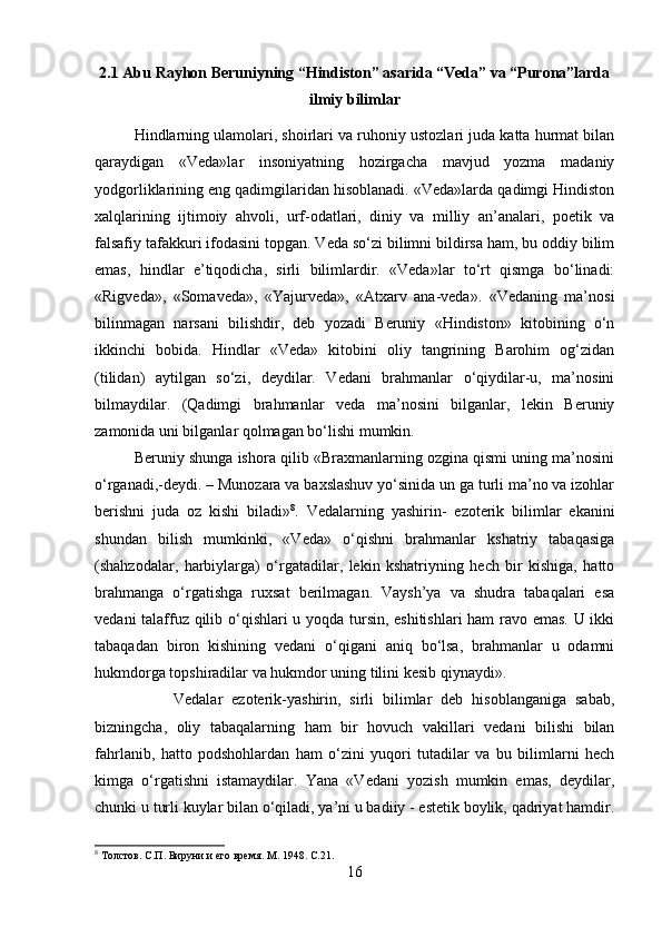 2.1 Abu Rayhon Beruniyning “Hindiston” asarida “Veda” va “Purona”larda
ilmiy bilimlar
Hindlarning ulamolari, shoirlari va ruhoniy ustozlari juda katta hurmat bilan
qaraydigan   «Veda»lar   insoniyatning   hozirgacha   mavjud   yozma   madaniy
yodgorliklarining eng qadimgilaridan hisoblanadi. «Veda»larda qadimgi Hindiston
xalqlarining   ijtimoiy   ahvoli,   urf-odatlari,   diniy   va   milliy   an’analari,   poetik   va
falsafiy tafakkuri ifodasini topgan. Veda so‘zi bilimni bildirsa ham, bu oddiy bilim
emas,   hindlar   e’tiqodicha,   sirli   bilimlardir.   «Veda»lar   to‘rt   qismga   bo‘linadi:
«Rigveda»,   «Somaveda»,   «Yajurveda»,   «Atxarv   ana-veda».   «Vedaning   ma’nosi
bilinmagan   narsani   bilishdir,   deb   yozadi   Beruniy   «Hindiston»   kitobining   o‘n
ikkinchi   bobida.   Hindlar   «Veda»   kitobini   oliy   tangrining   Barohim   og‘zidan
(tilidan)   aytilgan   so‘zi,   deydilar.   Vedani   brahmanlar   o‘qiydilar-u,   ma’nosini
bilmaydilar.   (Qadimgi   brahmanlar   veda   ma’nosini   bilganlar,   lekin   Beruniy
zamonida uni bilganlar qolmagan bo‘lishi mumkin. 
Beruniy shunga ishora qilib «Braxmanlarning ozgina qismi uning ma’nosini
o‘rganadi,-deydi. – Munozara va baxslashuv yo‘sinida un ga turli ma’no va izohlar
berishni   juda   oz   kishi   biladi» 8
.   Vedalarning   yashirin-   ezoterik   bilimlar   ekanini
shundan   bilish   mumkinki,   «Veda»   o‘qishni   brahmanlar   kshatriy   tabaqasiga
(shahzodalar,   harbiylarga)   o‘rgatadilar,   lekin   kshatriyning   hech   bir   kishiga,   hatto
brahmanga   o‘rgatishga   ruxsat   berilmagan.   Vaysh’ya   va   shudra   tabaqalari   esa
vedani talaffuz qilib o‘qishlari u yoqda tursin, eshitishlari  ham  ravo emas. U ikki
tabaqadan   biron   kishining   vedani   o‘qigani   aniq   bo‘lsa,   brahmanlar   u   odamni
hukmdorga topshiradilar va hukmdor uning tilini kesib qiynaydi».
Vedalar   ezoterik-yashirin,   sirli   bilimlar   deb   hisoblanganiga   sabab,
bizningcha,   oliy   tabaqalarning   ham   bir   hovuch   vakillari   vedani   bilishi   bilan
fahrlanib,   hatto   podshohlardan   ham   o‘zini   yuqori   tutadilar   va   bu   bilimlarni   hech
kimga   o‘rgatishni   istamaydilar.   Yana   «Vedani   yozish   mumkin   emas,   deydilar,
chunki u turli kuylar bilan o‘qiladi, ya’ni u badiiy - estetik boylik, qadriyat hamdir.
8
 Толстов. С.П. Бируни и его время. M. 1948. С.21.
16