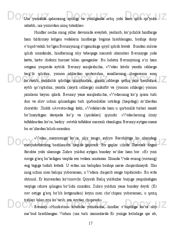 Uni   yozishda   qalamning   ojizligi   va   yozilganda   ortiq   yoki   kam   qilib   qo‘yishi
sababli, uni yozuvdan uzoq tutadilar». 
Hindlar necha ming yillar davomida avaylab, yashirib, ko‘pchilik hindlarga
ham   bildirmay   kelgan   vedalarni   hindlarga   begona   hisoblangan,   boshqa   diniy
e’tiqod vakili bo‘lgan Beruniyning o‘rganishiga qoyil qolish kerak . Bundan xulosa
qilish   mumkinki,   hindlarning   oliy   tabaqaga   mansub   ulamolari   Beruniyga   juda
katta,   hatto   cheksiz   hurmat   bilan   qaraganlar.   Bu   holatni   Beruniyning   o‘zi   ham
sezgani   yuqorida   aytildi.   Beruniy   aniqlashicha,   «Veda»   kitobi   yaxshi   ishlarga
targ‘ib   qilishni,   yomon   ishlardan   qaytarishni,   amallarning   chegarasini   aniq
ko‘rsatib,   yaxshilik   qilishga   qiziqtirishni,   gunoh   ishlarga   qattiq   jazo   berilishini
aytib   qo‘rqitishni,   yaxshi   (xayrli   ishlarga)   mukofot   va   (yomon   ishlarga)   yomon
jazolarni   bayon   qiladi.   Beruniy   yana   aniqlashicha,   «Veda»ning   ko‘p   qismi   turli
duo   va   olov   uchun   qilinadigan   turli   qurbonliklar   ustidagi   (haqidagi)   so‘zlardan
iboratdir.   Xuddi   «Avesto»dagi   kabi,   «Vedalar»da   ham   u   qurbonlik   turlari   sanab
bo‘lmaydigan   darajada   ko‘p   va   (qoidalari)   qiyindir.   «Veda»larning   ilmiy
tafakkurdan ko‘ra, badiiy -estetik tafakkur maxsuli ekanligini Beruniy aytgan mana
bu so‘zlardan bilish mumkin.
«Veda»   mazmuniga   ko‘ra,   oliy   tangri   avliyo   Barohimga   bu   olamdagi
mavjudotlarning   boshlanishi   haqida   gapiradi.   Bu   gaplar   ichida   Shavnak   degan
farishta   yoki   ulamoga   Zuhro   yulduz   aytgan   bunday   so‘zlar   ham   bor:   «Er   yuzi
suvga g‘arq bo‘ladigan vaqtda sen vedani unutasan. Shunda Veda erning (suvning)
eng   tagiga   tushib   ketadi.   U   erdan   uni   baliqdan   boshqa   narsa   chiqarolmaydi.   Shu
ning uchun men baliqni yuboraman, u Vedani chiqarib senga topshiradi». Bu erda
ehtimol,   Er   kurrasidan   ko‘rinuvchi   Quyosh   Baliq   yulduzlar   burjiga   yaqinlashgan
vaqtiga   ishora   qilingan   bo‘lishi   mumkin.   Zuhro   yulduzi   yana   bunday   deydi:   (Er
suv   ostiga   g‘arq   bo‘lib   ketganidan)   keyin   men   cho‘chqani   yuboraman,   u   qoziq
tishlari bilan erni ko‘tarib, uni suvdan chiqaradi». 
Beruniy   «Hindiston»   kitobida   yozishicha,   hindlar   e’tiqodiga   ko‘ra   oliy
ma’bud   hisoblangan   Vishnu   (uni   turli   zamonlarda   Er   yuziga   kelishiga   qar   ab,
17 