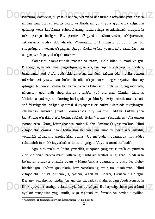 Barohim, Vasudeva, V’yosa, Krishna, Noroyana deb turlicha ataydilar yana boshqa
ismlari   ham   bor,   er   yuziga   oxirgi   vaqtlarda   avliyo   V’yosa   qiyofasida   kelganida
qadimgi   veda   kitoblarini   ruhoniylarning   tushunishiga   osonlashtirish   maqsadida
to‘rt   qismga   bo‘lgan.   Bu   qismlar   «Rigveda»,   «Somaveda»,   «Yajurveda»,
«Atxarvana   -veda»   deb   ataladi.   V’yosaning   to‘rt   shogirdi   bo‘lib,   u   har   bir
shogirdiga bir  vedani  o‘rgatgan. Qizig‘i  shuki, vedani  yozish  ko‘p zamonlar  man
etilgan, uni faqat yod o‘qish mumkin. 
Yodlashni   osonlashtirish   maqsadida   nazm,   she’r   bilan   bunyod   etilgan.
Bizningcha,   vedalar   yozilmaganligining   sababi,   uni   faqat   oliy   tabaqa   ruhoniylari,
braxmanlar   yod   o‘qib,   podshohlarga   o‘rgatsin,   duch   kelgan   odam,   balki   yomon
odamlar   uni   yozuv   dan   ko‘chirib   olib   o‘rganmasin,   degan   niyatda   shunday
qilingan. Ruhoniy ustozlar har zamonda veda kitoblarini o‘zlarining eng sadoqatli,
ishonchli,   qobiliyatli   shogirdlariga   o‘rgatib,   yod   oldirgan.   Olimlar   fikricha,
Vedalarda   qadimgi   hindlarning   borliq   olamga   falsafiy,   diniy,   estetik   munosabati,
sof   falsafagacha   bo‘lgan   qadimgi   dunyoqarashlari   yuksak   darajada   rivojlangan.
«Rigveda»   gimnlari   (madhu   -sanolari)da   oliy   ma’bud.   Odit’ya   Pritxvi   (ona
tabiat)ning o‘n ikki o‘g‘li borligi aytiladi. Bular Varuna -Yulduzlarga to‘la osmon
(yunonlarda –Uran), Mitra (boshqa ismlari Sur’ya, Savitra) Quyosh ma’budi. Hind
e’tiqodicha   Varuna   bilan   Mitra   biri   kechasi,   biri   kunduzi   odamlarni   kuzatib,
yomonlik   qilganlarni   jazolaydilar.   Soma   -   Oy   ma’budi,   u   odamlarga   muq   addas
rohatbahsh ichimlik tayyorlash sirlarini o‘rgatgan. Vayu -shamol ma’budi 9
. 
Agni-olov ma’budi, Indra–yaxshilik, chaqmoq, jang, urush ma’budi, purusha
-   erlik   quvvati   barcha   mavjudotlarning   manbalari   sifatida   ulug‘lanadi.   Vedalarga
ko‘ra,   Er   yuzidagi   birinchi   odam   –   Manu   barcha   odamlarning   otasi   deb   ilohiy
hisoblangan.   «Manu   qonunlari»   ham   vedalarning   bir   qismi   hisoblanadi.   Hind
e’tiqodicha,   Er   va   osmonni,   Quyoshni,   Agnu   va   Indrani,   Purusha   tug‘dirgan.
Beruniy   yozishicha,   hindlar   bir   qancha   muqaddas   shaharlardagi   ibodatxonalarda
Erlik   quvvati   sharafiga   baland   haykallar   qo‘yilgan.   Bu   haykalga   hozirgacha   hind
ayollari   muqaddas   yog‘   surtib,   unga   sig‘inadilar,   farzand   va   davlat   tilaydilar.
9
 Абдуллаев. И. Сўзбоши. Беруний .  Ёдгорликлар ,  Т . 1968.  Б .228.
18 