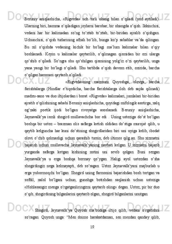 Beruniy   aniqlashicha,   «Rigveda»   uch   turli   ohang   bilan   o‘qiladi   (yod   aytiladi).
Ularning biri, hamma o‘qiladigan joylarni barobar, bir ohangda o‘qish. Ikkinchisi,
vedani   har   bir   kalimadan   so‘ng   to‘xtab   to‘xtab,   bir-biridan   ajralib   o‘qishgan.
Uchunchisi,   o‘qish   turlarining   afzali   bo‘lib,   bunga   ko‘p   sabablar   va’da   qilingan.
Bu   xil   o‘qishda   vedaning   kichik   bir   bo‘lagi   ma’lum   kalimalar   bilan   o‘qiy
boshlanadi.   Keyin   u   kalimalar   qaytarilib,   o‘qilmagan   qismidan   bir   ozi   ularga
qo‘shib   o‘qiladi.   So‘ngra   shu   qo‘shilgan   qismining   yolg‘iz   o‘zi   qaytarilib,   unga
yana   yangi   bir   bo‘lagi   o‘qiladi.   Shu   tartibda   o‘qish   davom   etib,   oxirida,   barcha
o‘qilgan hammasi qaytarib o‘qiladi. 
«Rigveda»ning   mazmuni   Quyoshga,   olovga,   barcha
farishtalarga   (Hindlar   e’tiqodicha,   barcha   farishtalarga   iloh   deb   sajda   qilinadi)
madxu-sano va duo iltijolardan i borat. «Rigveda» kalimalari, jumlalari bir-biridan
ajratib o‘qilishining sababi Beruniy aniqlashicha, quyidagi mifologik asotirga, xalq
og‘zaki   poetik   ijodi   bo‘lgan   rivoyatga   asoslanadi.   Beruniy   aniqlashicha,
Jaynavalk’ya   ismli   shogird   mullavachcha   bor   edi   .   Uning   ustoziga   do‘st   bo‘lgan
boshqa   bir   ustoz   –   braxman   olis   safarga   ketish   oldidan   do‘stiga   murojat   qilib,   u
qaytib   kelguncha   har   kuni   do‘stining   shogirdlaridan   biri   uni   uyiga   kelib,   ibodat
olovi   o‘chib   qolmasligi   uchun   qarashib   tursin,   deb   iltimos   qilg   an.   Shu   xizmatni
bajarish   uchun   mullavacha   Jaynavalk’yaning   navbati   kelgan.   U   xizmatni   bajarib
yurganda   safarga   ketgan   kishining   xotini   uni   sevib   qolgan.   Buni   sezgan
Jaynavalk’ya   u   erga   boshqa   bormay   qo‘ygan.   Haligi   ayol   ustozdan   o‘sha
shogirdingiz   nega   kelmayapti,   deb   so‘ragan.   Ustoz   Jaynavalk’yani   majburlab   u
erga   yubormoqchi   bo‘lgan.   Shogird   uning   farmonini   bajarishdan   bosh   tortgan   va
sofdil,   xalol   bo‘lgani   uchun,   gunohga   botishdan   saqlanish   uchun   ustoziga
«Hohlasangiz menga o‘rgatganliringizni qaytarib oling» degan. Ustoz, pir bir duo
o‘qib, shogirdining bilganlarini qaytarib olgan, shogird bilganlarini unutgan. 
Shogird,   Jaynavalk’ya   Quyosh   ma’budiga   iltijo   qilib,   vedani   o‘rgatishni
so‘ragan.   Quyosh   unga:   “Men   doimo   harakatdaman,   sen   mendan   qanday   qilib,
19 