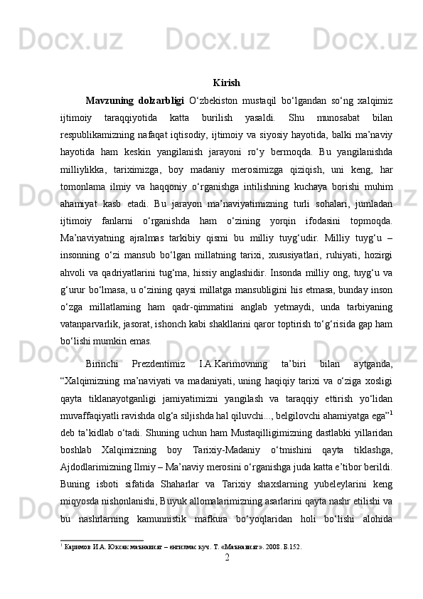 Kirish
Mavzuning   dolzarbligi   O‘zbekiston   mustaqil   bo‘lgandan   so‘ng   xalqimiz
ijtimoiy   taraqqiyotida   katta   burilish   yasaldi.   Shu   munosabat   bilan
respublikamizning  nafaqat   iqtisodiy,  ijtimoiy  va  siyosiy   hayotida,  balki   ma’naviy
hayotida   ham   keskin   yangilanish   jarayoni   ro‘y   bermoqda.   Bu   yangilanishda
milliylikka,   tariximizga,   boy   madaniy   merosimizga   qiziqish,   uni   keng,   har
tomonlama   ilmiy   va   haqqoniy   o‘rganishga   intilishning   kuchaya   borishi   muhim
ahamiyat   kasb   etadi.   Bu   jarayon   ma’naviyatimizning   turli   sohalari,   jumladan
ijtimoiy   fanlarni   o‘rganishda   ham   o‘zining   yorqin   ifodasini   topmoqda.
Ma’naviyatning   ajralmas   tarkibiy   qismi   bu   milliy   tuyg‘udir.   Milliy   tuyg‘u   –
insonning   o‘zi   mansub   bo‘lgan   millatning   tarixi,   xususiyatlari,   ruhiyati,   hozirgi
ahvoli   va   qadriyatlarini   tug‘ma,   hissiy   anglashidir.   Insonda   milliy   ong,  tuyg‘u  va
g‘urur bo‘lmasa, u o‘zining qaysi millatga mansubligini his etmasa, bunday inson
o‘zga   millatlarning   ham   qadr-qimmatini   anglab   yetmaydi,   unda   tarbiyaning
vatanparvarlik, jasorat, ishonch kabi shakllarini qaror toptirish to‘g‘risida gap ham
bo‘lishi mumkin emas. 
Birinchi   Prezdentimiz   I.A.Karimovning   ta’biri   bilan   aytganda,
“Xalqimizning   ma’naviyati   va   madaniyati,   uning   haqiqiy   tarixi   va   o‘ziga   xosligi
qayta   tiklanayotganligi   jamiyatimizni   yangilash   va   taraqqiy   ettirish   yo‘lidan
muvaffaqiyatli ravishda olg‘a siljishda hal qiluvchi..., belgilovchi ahamiyatga ega” 1
deb ta’kidlab o‘tadi. Shuning uchun ham Mustaqilligimizning dastlabki  yillaridan
boshlab   Xalqimizning   boy   Tarixiy-Madaniy   o‘tmishini   qayta   tiklashga,
Ajdodlarimizning Ilmiy – Ma’naviy merosini o‘rganishga juda katta e’tibor berildi.
Buning   isboti   sifatida   Shaharlar   va   Tarixiy   shaxslarning   yubeleylarini   keng
miqyosda nishonlanishi, Buyuk allomalarimizning asarlarini qayta nashr etilishi va
bu   nashrlarning   kamunnistik   mafkura   bo‘yoqlaridan   holi   bo‘lishi   alohida
1
 Каримов И.А. Юксак маънавият – енгилмас куч. Т. «Маънавият». 2008. Б.152.
2 