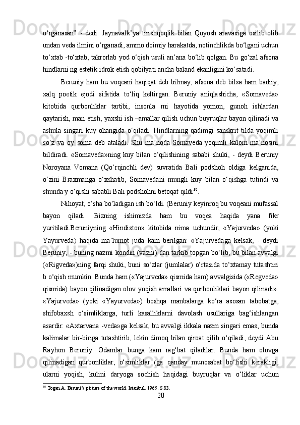 o‘rganasan”   -   dedi.   Jaynavalk’ya   tirishqoqlik   bilan   Quyosh   aravasiga   osilib   olib
undan veda ilmini o‘rganadi, ammo doimiy harakatda, notinchlikda bo‘lgani uchun
to‘xtab -to‘xtab, takrorlab yod o‘qish usuli an’ana bo‘lib qolgan. Bu go‘zal afsona
hindlarni ng estetik idrok etish qobilyati ancha baland ekanligini ko‘satadi. 
Beruniy  ham   bu  voqeani  haqiqat  deb   bilmay,  afsona   deb  bilsa   ham   badiiy,
xalq   poetik   ejodi   sifatida   to‘liq   keltirgan.   Beruniy   aniqlashicha,   «Somaveda»
kitobida   qurbonliklar   tartibi,   insonla   rni   hayotida   yomon,   gunoh   ishlardan
qaytarish, man etish, yaxshi ish –amallar qilish uchun buyruqlar bayon qilinadi va
ashula   singari   kuy   ohangida   o‘qiladi.   Hindlarning   qadimgi   sanskrit   tilda   yoqimli
so‘z   va   oy   soma   deb   ataladi.   Shu   ma’noda   Somaveda   yoqimli   kalom   ma’nosini
bildiradi.   «Somaveda»ning   kuy   bilan   o‘qilishining   sababi   shuki,   -   deydi   Beruniy
Noroyana   Vomana   (Qo‘rqinchli   dev)   suvratida   Bali   podshoh   oldiga   kelganida,
o‘zini   Braxmanga   o‘xshatib,   Somavedani   mungli   kuy   bilan   o‘qishga   tutindi   va
shunda y o‘qishi sababli Bali podshohni betoqat qildi 10
. 
Nihoyat, o‘sha bo‘ladigan ish bo‘ldi. (Beruniy keyinroq bu voqeani mufassal
bayon   qiladi.   Bizning   ishimizda   ham   bu   voqea   haqida   yana   fikr
yuritiladi.Beruniyning   «Hindiston»   kitobida   nima   uchundir,   «Yajurveda»   (yoki
Yayurveda)   haqida   ma’lumot   juda   kam   berilgan:   «Yajurvedaga   kelsak,   -   deydi
Beruniy, - buning nazmi kondin (vazni) dan tarkib topgan bo‘lib, bu bilan avvalgi
(«Rigveda»)ning farqi shuki, buni so‘zlar (jumlalar) o‘rtasida to‘xtamay tutashtiri
b o‘qish mumkin. Bunda ham («Yajurveda» qismida ham) avvalgisida («Regveda»
qismida) bayon qilinadigan olov yoqish amallari va qurbonliklari bayon qilinadi».
«Yajurveda»   (yoki   «Yayurveda»)   boshqa   manbalarga   ko‘ra   asosan   tabobatga,
shifobaxsh   o‘simliklarga,   turli   kasalliklarni   davolash   usullariga   bag‘ishlangan
asardir. «Axtarvana -veda»ga kelsak, bu avvalgi ikkala nazm singari emas, bunda
kalimalar  bir-biriga tutashtirib, lekin dimoq bilan qiroat  qilib o‘qiladi, deydi  Abu
Rayhon   Beruniy.   Odamlar   bunga   kam   rag‘bat   qiladilar.   Bunda   ham   olovga
qilinadigan   qurbonliklar,   o‘simliklar   (ga   qanday   munosabat   bo‘lishi   kerakligi,
ularni   yoqish,   kulini   daryoga   sochish   haqidagi   buyruqlar   va   o‘liklar   uchun
10
 Togan.A. Beruni’s picture of the world. Istanbul. 1965. S.83.
20 