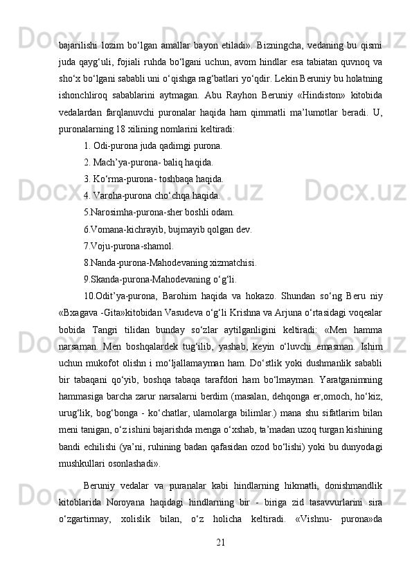 bajarilishi   lozim   bo‘lgan   amallar   bayon   etiladi».   Bizningcha,   vedaning   bu   qismi
juda  qayg‘uli,  fojiali   ruhda   bo‘lgani   uchun,  avom   hindlar   esa   tabiatan   quvnoq   va
sho‘x bo‘lgani sababli uni o‘qishga rag‘batlari yo‘qdir. Lekin Beruniy bu holatning
ishonchliroq   sabablarini   aytmagan.   Abu   Rayhon   Beruniy   «Hindiston»   kitobida
vedalardan   farqlanuvchi   puronalar   haqida   ham   qimmatli   ma’lumotlar   beradi.   U,
puronalarning 18 xilining nomlarini keltiradi: 
1. Odi-purona juda qadimgi purona. 
2. Mach’ya-purona- baliq haqida. 
3. Ko‘rma-purona- toshbaqa haqida. 
4. Varoha-purona cho‘chqa haqida. 
5.Narosimha-purona-sher boshli odam. 
6.Vomana-kichrayib, bujmayib qolgan dev. 
7.Voju-purona-shamol. 
8.Nanda-purona-Mahodevaning xizmatchisi. 
9.Skanda-purona-Mahodevaning o‘g‘li. 
10.Odit’ya-purona,   Barohim   haqida   va   hokazo.   Shundan   so‘ng   Beru   niy
«Bxagava -Gita»kitobidan Vasudeva o‘g‘li Krishna va Arjuna o‘rtasidagi voqealar
bobida   Tangri   tilidan   bunday   so‘zlar   aytilganligini   keltiradi:   «Men   hamma
narsaman.   Men   boshqalardek   tug‘ilib,   yashab,   keyin   o‘luvchi   emasman.   Ishim
uchun  mukofot   olishn   i   mo‘ljallamayman   ham.  Do‘stlik   yoki   dushmanlik   sababli
bir   tabaqani   qo‘yib,   boshqa   tabaqa   tarafdori   ham   bo‘lmayman.   Yaratganimning
hammasiga  barcha  zarur  narsalarni  berdim  (masalan,  dehqonga er,omoch, ho‘kiz,
urug‘lik,   bog‘bonga   -   ko‘chatlar,   ulamolarga   bilimlar.)   mana   shu   sifatlarim   bilan
meni tanigan, o‘z ishini bajarishda menga o‘xshab, ta’madan uzoq turgan kishining
bandi echilishi (ya’ni, ruhining badan qafasidan ozod bo‘lishi) yoki bu dunyodagi
mushkullari osonlashadi». 
Beruniy   vedalar   va   puranalar   kabi   hindlarning   hikmatli,   donishmandlik
kitoblarida   Noroyana   haqidagi   hindlarning   bir   -   biriga   zid   tasavvurlarini   sira
o‘zgartirmay,   xolislik   bilan,   o‘z   holicha   keltiradi.   «Vishnu-   purona»da
21 